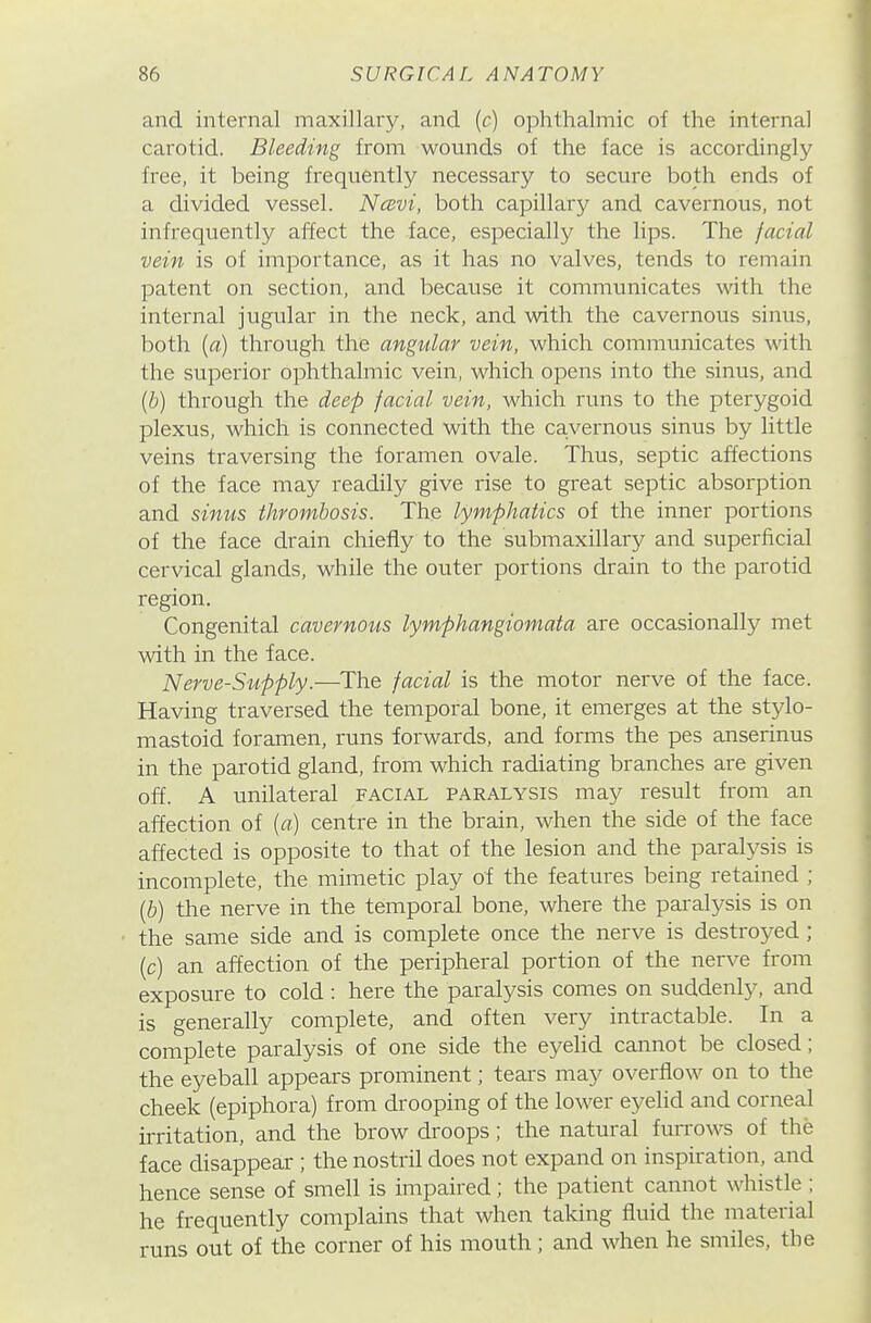 and internal maxillary, and (c) ophthalmic of the internal carotid. Bleeding from wounds of the face is accordingly free, it being frequently necessary to secure both ends of a divided vessel. Ncevi, both capillary and cavernous, not infrequently affect the face, especially the lips. The facial vein is of importance, as it has no valves, tends to remain patent on section, and because it communicates with the internal jugular in the neck, and with the cavernous sinus, both [a) through the angular vein, which communicates with the superior ophthalmic vein, which opens into the sinus, and [b) through the deep facial vein, which runs to the pterygoid plexus, which is connected with the cavernous sinus by little veins traversing the foramen ovale. Thus, septic affections of the face may readily give rise to great septic absorption and sinus thrombosis. The lymphatics of the inner portions of the face drain chiefly to the submaxillary and superficial cervical glands, while the outer portions drain to the parotid region. Congenital cavernoiis lymphangiomata are occasionally met with in the face. Nerve-Supply.—The facial is the motor nerve of the face. Having traversed the temporal bone, it emerges at the stjdo- mastoid foramen, runs forwards, and forms the pes anserinus in the parotid gland, from which radiating branches are given off. A unilateral facial paralysis may result from an affection of (a) centre in the brain, when the side of the face affected is opposite to that of the lesion and the paralysis is incomplete, the mimetic play of the features being retained ; (6) the nerve in the temporal bone, where the paralysis is on the same side and is complete once the nerve is destroj^ed ; (c) an affection of the peripheral portion of the nerve from exposure to cold: here the paralysis comes on suddenly, and is generally complete, and often very intractable. In a complete paralysis of one side the eyelid cannot be closed; the eyeball appears prominent; tears may overflow on to the cheek (epiphora) from drooping of the lower eyelid and corneal irritation, and the brow droops; the natural furrows of the face disappear ; the nostril does not expand on inspiration, and hence sense of smell is impaired; the patient cannot whistle ; he frequently complains that when taking fluid the material runs out of the corner of his mouth; and when he smiles, the