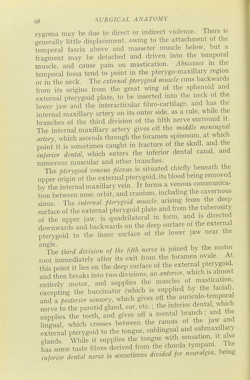 zygoma may be clue to direct or indirect violence. There is generally little displacement, owing to the attachment of the temporal fascia above and masseter muscle below, but a fragment may be detached and driven into the temporal muscle and cause pain on mastication. Abscesses m the temporal fossa tend to point in the pterygo-maxillary region or in the neck. The external pterygoid muscle runs backwards from its origins from the great ^ving of the sphenoid and external pterygoid plate, to be inserted into the neck of the lower jaw and the interarticular fibro-cartilage, and has the internal maxillary artery on its outer side, as a rule, while the branches of the third division of the fifth nerve surround it The internal maxillary artery gives off the mtddle memngeal artery, which ascends through the foramen spmosum at which point it is sometimes caught in fracture of the skull, and the inferior dental, which enters the inferior dental canal, and numerous muscular and other branches. The Uerysoid venous plexus is situated chiefly beneath the upper origin of the external pterygoid, its blood being removed bv the internal maxillary vein. It forms a venous commumca- tion between nose, orbit, and cranium, including the cavernous sinus The internal pterygoid muscle, arising from the deep surface of the external pterygoid plate and from the tuberosity of the upper jaw, is quadrilateral in form, and is directed downwards and backwards on the deep surface of the external pterygoid to the inner surface of the lower ]aw near the fhe third division of the fifth nerve is joined by the motor root immediately after its exit from the foramen ovale^ At this point it lies on the deep surface of the external pterygoid and then breaks into two divisions, an anterwr, which is a most entirely motor, and supplies the muscles of -asti at on, excepting the buccinator (which is supplied by the facial) and a p!st..or sensory, which gives off the aunculo-tempo^^ nerve to the parotid gland, ear, etc.; the in enor dental, wh ch supplies the\eeth, and gives off a mental branch and the lingual, which crosses between the ramus of the jaw and external pterygoid to the tongue, sublingual and submaxd^^^^^ elands. While it supplies the tongue mth sensation, it also has some taste fibres derived from the chorda tjonpam. The denial nerve is sometimes divided for neuralg^a, being