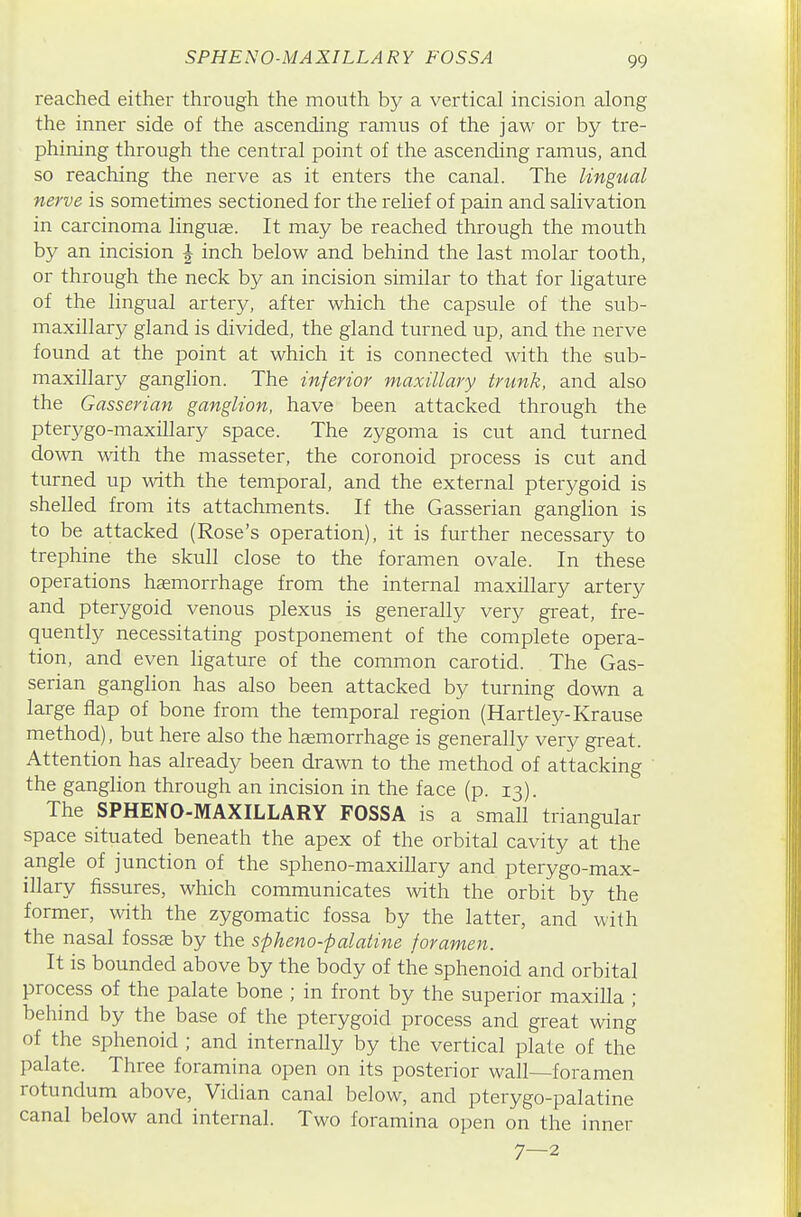 SPHENO-MAXILLARY FOSSA reached either through the mouth b}^ a vertical incision along the inner side of the ascending ramus of the jaw or by tre- phining through the central point of the ascending ramus, and so reaching the nerve as it enters the canal. The lingual nerve is sometimes sectioned for the relief of pain and salivation in carcinoma linguae. It may be reached through the mouth by an incision ^ inch below and behind the last molar tooth, or through the neck by an incision similar to that for ligature of the lingual artery, after which the capsule of the sub- maxillary gland is divided, the gland turned up, and the nerve found at the point at which it is connectecl with the sub- maxillary ganglion. The inferior maxillary trunk, and also the Gasserian ganglion, have been attacked through the pterygo-maxillary space. The zygoma is cut and turned down wdth the masseter, the coronoid process is cut and turned up with the temporal, and the external pterygoid is shelled from its attachments. If the Gasserian ganglion is to be attacked (Rose's operation), it is further necessary to trephine the skull close to the foramen ovale. In these operations hemorrhage from the internal maxillary artery and pterygoid venous plexus is generally very great, fre- quently necessitating postponement of the complete opera- tion, and even ligature of the common carotid. The Gas- serian ganglion has also been attacked by turning down a large flap of bone from the temporal region (Hartley-Krause method), but here also the hemorrhage is generally very great. Attention has already been drawn to the method of attacking the ganglion through an incision in the face (p. 13). The SPHENO-MAXILLARY FOSSA is a small triangular space situated beneath the apex of the orbital cavity at the angle of junction of the spheno-maxillary and pterygo-max- illary fissures, which communicates with the orbit by the former, with the zygomatic fossa by the latter, and with the nasal fossae by the spheno-palatine foramen. It is bounded above by the body of the sphenoid and orbital process of the palate bone ; in front by the superior maxilla ; behind by the base of the pterygoid process and great wing of the sphenoid ; and internally by the vertical plate of the palate. Three foramina open on its posterior wall—foramen rotundum above. Vidian canal below, and pterygo-palatine canal below and internal. Two foramina open on the inner 7—2