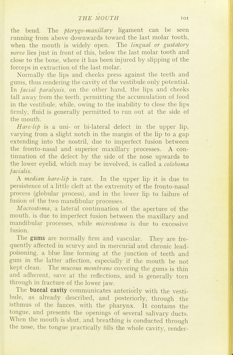 THE MOUTH loi the bend. The pterygo-maxillary ligament can be seen running from above downwards toward the last molar tooth, when the mouth is widely open. The lingual or gustatory nerve lies just in front of this, below the last molar tooth and close to the bone, where it has been injured by slipping of the forceps in extraction of the last molar. Normally the lips and cheeks press against the teeth and gums, thus rendering the cavity of the vestibule only potential. In facial paralysis, on the other hand, the lips and cheeks fall away from the teeth, permitting the accumulation of food in the vestibule, while, owing to the inability to close the lips firmly, fluid is generally permitted to run out at the side of the mouth. Hare-lip is a uni- or bi-lateral defect in the upper lip, varying from a slight notch in the margin of the lip to a gap extending into the nostril, due to imperfect fusion between the fronto-nasal and superior maxillary processes. A con- tinuation of the defect by the side of the nose upwards to the lower eyelid, which may be involved, is called a colohoma facialis. A median hare-lip is rare. In the upper lip it is due to persistence of a little cleft at the extremity of the fronto-nasal process (globular process), and in the lower lip to failure of fusion of the two mandibular processes. Macrostoma, a lateral continuation of the aperture of the mouth, is due to imperfect fusion between the maxillary and mandibular processes, while microstoma is due to excessive fusion. The gums are normally firm and vascular. They are fre- quently affected in scurvy and in mercurial and chronic lead- poisoning, a blue line forming at the junction of teeth and gum in the latter affection, especially if the mouth be not kept clean. The mucous membrane covering the gums is thin and adherent, save at the reflections, and is generally torn through in fracture of the lower jaw. The buccal cavity communicates anteriorly with the vesti- bule, as already described, and posteriorly, through the isthmus of the fauces, with the pharynx. It contains the tongue, and presents the openings of several salivary ducts. When the mouth is shut, and breathing is conducted through the nose, the tongue practically fills the whole cavity, render-