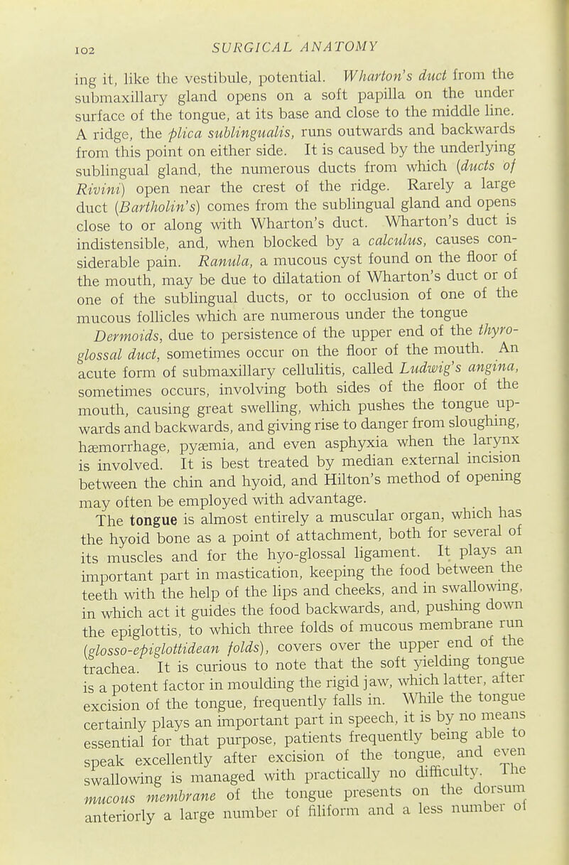 ing it, like the vestibule, potential. Wharton's duct from the submaxillary gland opens on a soft papilla on the under surface of the tongue, at its base and close to the middle line. A ridge, the plica subungualis, runs outwards and backwards from this point on either side. It is caused by the underlying sublingual gland, the numerous ducts from which (ducts of Rivini) open near the crest of the ridge. Rarely a large duct {Bartholin's) comes from the sublingual gland and opens close to or along with Wharton's duct. Wharton's duct is indistensible, and, when blocked by a calculus, causes con- siderable pain. Ranula, a mucous cyst found on the floor of the mouth, may be due to dilatation of Wharton's duct or of one of the sublingual ducts, or to occlusion of one of the mucous follicles which are numerous under the tongue Dermoids, due to persistence of the upper end of the thyro- glossal duct, sometimes occur on the floor of the mouth. An acute form of submaxillary celluhtis, called Ludwig's angina, sometimes occurs, involving both sides of the floor of the mouth, causing great swelling, which pushes the tongue up- wards and backwards, and giving rise to danger from sloughmg, haemorrhage, pytemia, and even asphyxia when the larynx is involved. It is best treated by median external mcision between the chin and hyoid, and Hilton's method of openmg may often be employed with advantage. The tongue is almost entirely a muscular organ, which has the hyoid bone as a point of attachment, both for several of its muscles and for the hyo-glossal ligament. It plays an important part in mastication, keeping the food between the teeth with the help of the lips and cheeks, and m swallowing, in which act it guides the food backwards, and, pushing down the epiglottis, to which three folds of mucous membrane run (glosso-epiglottidean folds), covers over the upper end of the trachea It is curious to note that the soft yielding tongue is a potent factor in moulding the rigid jaw, which latter, after excision of the tongue, frequently falls in. mile the tongue certainly plays an important part in speech, it is by no means essential for that purpose, patients frequently being able to speak excellently after excision of the tongue, and even swallowing is managed with practically no difficulty, ihe mucous membrane of the tongue presents on the dorsum anterioriy a large number of filiform and a less number ol