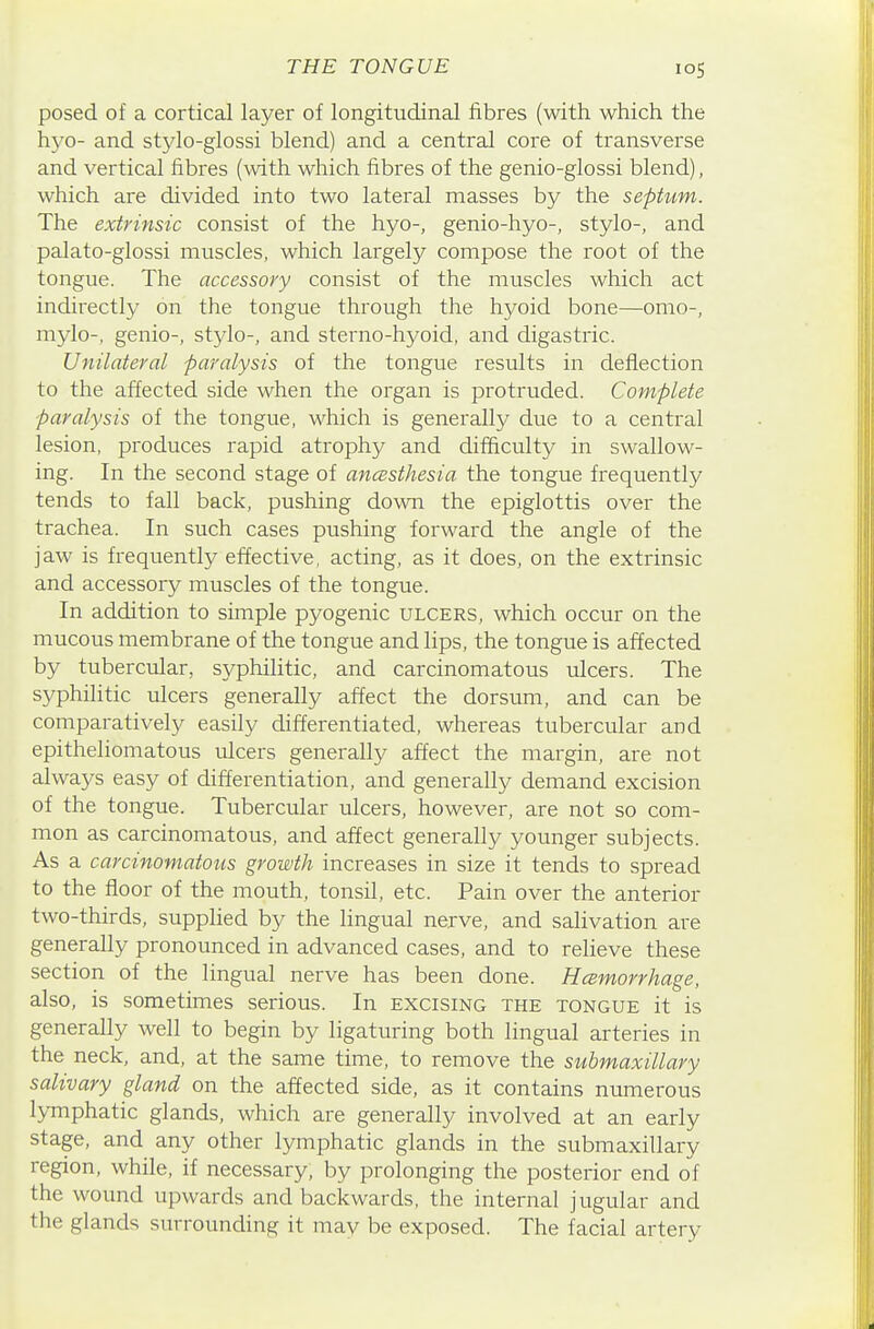 posed of a cortical layer of longitudinal fibres (with which the h3'0- and stylo-glossi blend) and a central core of transverse and vertical fibres (with which fibres of the genio-glossi blend), which are divided into two lateral masses by the septum. The extrinsic consist of the hyo-, genio-hyo-, stylo-, and palato-glossi muscles, which largely compose the root of the tongue. The accessory consist of the muscles which act indirectly on the tongue through the hyoid bone—omo-, mylo-, genio-, stylo-, and sterno-hyoid, and digastric. Unilateral paralysis of the tongue results in deflection to the affected side when the organ is protruded. Complete paralysis of the tongue, which is generally due to a central lesion, produces rapid atrophy and difficulty in swallow- ing. In the second stage of ancBsthesia the tongue frequently tends to fall back, pushing down the epiglottis over the trachea. In such cases pushing forward the angle of the jaw is frequently effective, acting, as it does, on the extrinsic and accessory muscles of the tongue. In addition to simple pyogenic ulcers, which occur on the mucous membrane of the tongue and lips, the tongue is affected by tubercular, syphilitic, and carcinomatous ulcers. The syphilitic ulcers generally affect the dorsum, and can be comparatively easily differentiated, whereas tubercular and epitheliomatous ulcers generally affect the margin, are not always easy of differentiation, and generally demand excision of the tongue. Tubercular ulcers, however, are not so com- mon as carcinomatous, and affect generally younger subjects. As a carcinomatous growth increases in size it tends to spread to the floor of the mouth, tonsil, etc. Pain over the anterior two-thirds, supplied by the lingual nerve, and salivation are generally pronounced in advanced cases, and to relieve these section of the lingual nerve has been done. Hcemorrhage, also, is sometimes serious. In excising the tongue it is generally well to begin by ligaturing both lingual arteries in the neck, and, at the same time, to remove the submaxillary salivary gland on the affected side, as it contains numerous lymphatic glands, which are generally involved at an early stage, and any other lymphatic glands in the submaxillary region, while, if necessary, by prolonging the posterior end of the wound upwards and backwards, the internal jugular and the glands surrounding it may be exposed. The facial artery