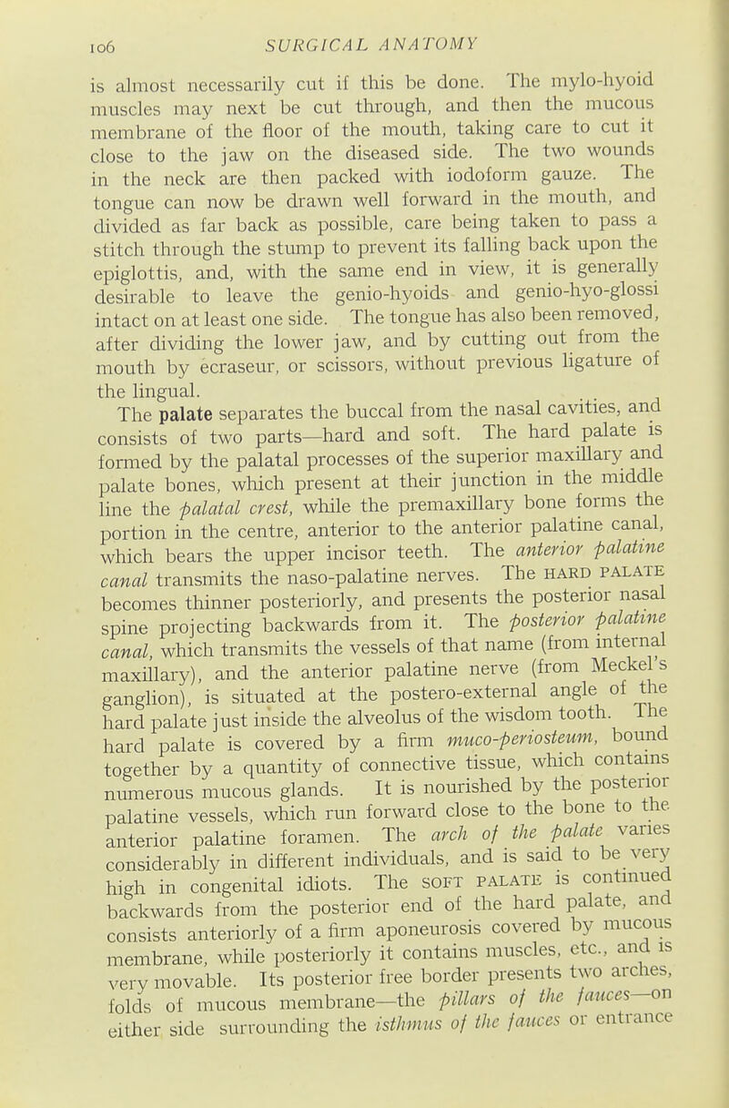 is almost necessarily cut if this be done. The mylo-hyoid muscles may next be cut through, and then the mucous membrane of the floor of the mouth, taking care to cut it close to the jaw on the diseased side. The two wounds in the neck are then packed with iodoform gauze. The tongue can now be drawn well forward in the mouth, and divided as far back as possible, care being taken to pass a stitch through the stump to prevent its falling back upon the epiglottis, and, with the same end in view, it is generally desirable to leave the genio-hyoids and genio-hyo-glossi intact on at least one side. The tongue has also been removed, after dividing the lower jaw, and by cutting out from the mouth by ecraseur, or scissors, without previous ligature of the lingual. The palate separates the buccal from the nasal cavities, and consists of two parts—hard and soft. The hard palate is formed by the palatal processes of the superior maxillary and palate bones, which present at their junction in the middle line the palatal crest, while the premaxHlary bone forms the portion in the centre, anterior to the anterior palatine canal, which bears the upper incisor teeth. The anterior 'Palatme canal transmits the naso-palatine nerves. The hard palate becomes thinner posteriorly, and presents the posterior nasal spine projecting backwards from it. The posterior falatme canal, which transmits the vessels of that name (from mternal maxillary), and the anterior palatine nerve (from Meckel s ganglion), is situated at the postero-external angle of the hard palate just inside the alveolus of the wisdom tooth. The hard palate is covered by a firm muco-periosteum, bound together by a quantity of connective tissue, which contains numerous mucous glands. It is nourished by the posterior palatine vessels, which run forward close to the bone to the anterior palatine foramen. The arch of the palate varies considerably in different individuals, and is said to be very high in congenital idiots. The soft palate is continued backwards from the posterior end of the hard palate, and consists anteriorly of a firm aponeurosis covered by mucous membrane, while posteriorly it contains muscles, etc., and is very movable. Its posterior free border presents two arches, folds of mucous membrane-the pillars of the fauces-ori either side surrounding the isthmus of the fauces or entrance