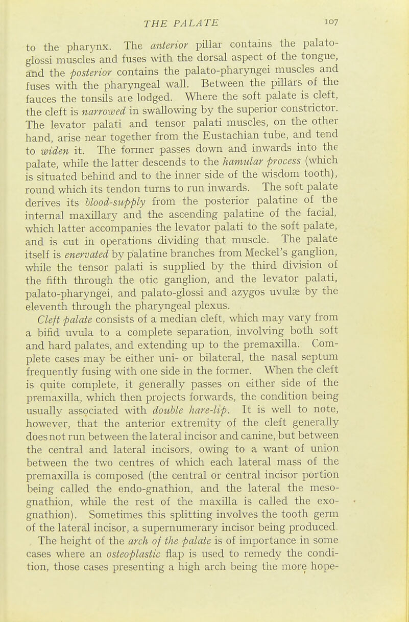 to the pharynx. The anterior pillar contains the palato- glossi muscles and fuses with the dorsal aspect of the tongue, and the posterior contains the palato-pharyngei muscles and fuses with the pharyngeal wall. Between the pillars of the fauces the tonsils aie lodged. Wliere the soft palate is cleft, the cleft is narroi&ed in swallowing by the superior constrictor. The levator palati and tensor palati muscles, on the other hand, arise near together from the Eustachian tube, and tend to widen it. The former passes down and inwards into the palate, while the latter descends to the hamular process (which is situated behind and to the inner side of the wisdom tooth), round which its tendon turns to run inwards. The soft palate derives its hlood-stipply from the posterior palatine of the internal maxillary and the ascending palatine of the facial, which latter accompanies the levator palati to the soft palate, and is cut in operations dividing that muscle. The palate itself is enervated by palatine branches from Meckel's ganglion, while the tensor palati is supplied by the third division of the fifth through the otic ganglion, and the levator palati. palato-pharyngei, and palato-glossi and azygos uvulae by the eleventh through the pharyngeal plexus. Cleft palate consists of a median cleft, which may vary from a bifid uvula to a complete separation, involving both soft and hard palates, and extending up to the premaxilla. Com- plete cases may be either uni- or bilateral, the nasal septum frequently fusing with one side in the former. When the cleft is quite complete, it generally passes on either side of the premaxilla, which then projects forwards, the condition being usually associated with double hare-lip. It is well to note, however, that the anterior extremity of the cleft generally does not run between the lateral incisor and canine, but between the central and lateral incisors, owing to a want of union between the two centres of which each lateral mass of the premaxilla is composed (the central or central incisor portion being called the endo-gnathion, and the lateral the meso- gnathion, while the rest of the maxilla is called the exo- gnathion). Sometimes this splitting involves the tooth germ of the lateral incisor, a supernumerary incisor being produced. The height of the arch of the palate is of importance in some cases where an osteoplastic flap is used to remedy the condi- tion, those cases presenting a high arch being the more hope-