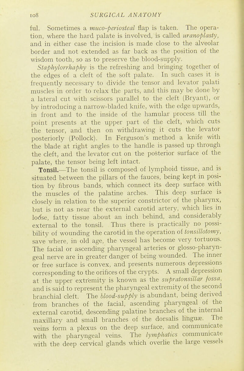 ful. Sometimes a muco-periosteal flap is taken. The opera- tion, where the hard palate is involved, is called uranoplasty, and in either case the incision is made close to the alveolar border and not extended as far back as the position of the wisdom tooth, so as to preserve the blood-supply. Staphylorrhaphy is the refreshing and bringing together of the edges of a cleft of the soft palate. In such cases it is frequently necessary to divide the tensor and levator palati muscles in order to relax the parts, and this may be done by a lateral cut with scissors parallel to the cleft (Bryant), or by introducing a narrow-bladed knife, with the edge upwards, in front and to the inside of the hamular process till the point presents at the upper part of the cleft, which cuts the tensor, and then on withdrawing it cuts the levator posteriorly (Pollock). In Ferguson's method a knife with the blade at right angles to the handle is passed up through the cleft, and the levator cut on the posterior surface of the palate, the tensor being left intact. Tonsil.—^The tonsil is composed of lymphoid tissue, and is situated between the pillars of the fauces, being kept in posi- tion by fibrous bands, which connect its deep surface with the muscles of the palatine arches. This deep surface is closely in relation to the superior constrictor of the pharynx, but is not as near the external carotid artery, which lies in lod'se, fatty tissue about an inch behind, and considerably external to the tonsil. Thus there is practically no possi- bility of wounding the carotid in the operation of tonsillotomy, save where, in old age, the vessel has become very tortuous. The facial or ascending pharyngeal arteries or glosso-pharyn- geal nerve are in greater danger of being wounded. The inner or free surface is convex, and presents numerous depressions corresponding to the orifices of the crypts. A small depression at the upper extremity is known as the supratonsillar fossa, and is said to represent the pharyngeal extremity of the second branchial cleft. The blood-supply is abundant, being derived from branches of the facial, ascending pharyngeal of the external carotid, descending palatine branches of the internal maxillary and small branches of the dorsalis linguae. The veins form a plexus on the deep surface, and communicate with the pharyngeal veins. The lymphatics communicate with the deep cervical glands which overlie the large vessels