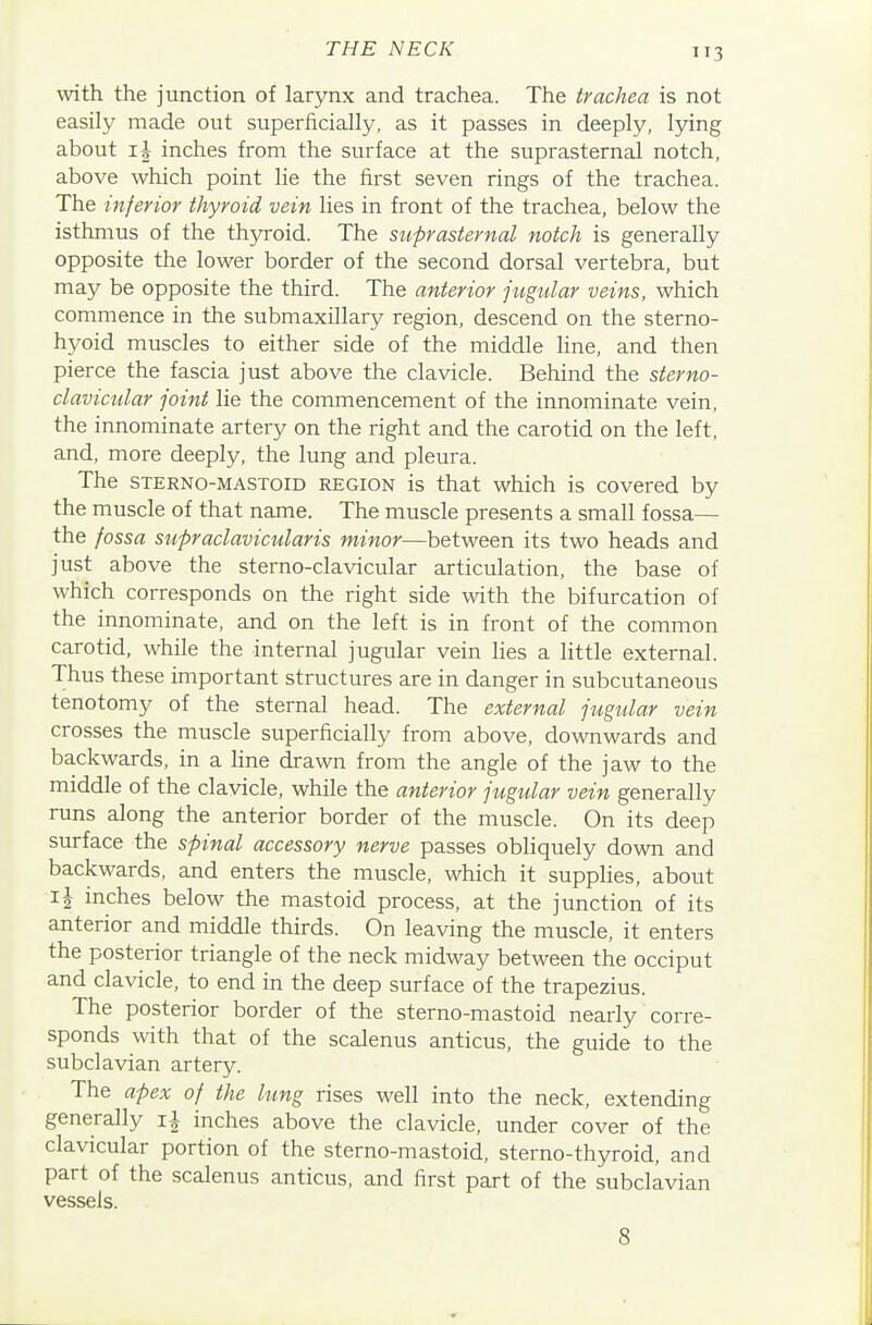 with the junction of larynx and trachea. The trachea is not easily made out superficially, as it passes in deeply, lying about xh inches from the surface at the suprasternal notch, above which point lie the first seven rings of the trachea. The inferior thyroid vein lies in front of the trachea, below the isthmus of the th5n-oid. The stiprasternal notch is generally opposite the lower border of the second dorsal vertebra, but may be opposite the third. The anterior jugular veins, which commence in the submaxillary region, descend on the sterno- hyoid muscles to either side of the middle line, and then pierce the fascia just above the clavicle. Behind the sterno- clavicular joint lie the commencement of the innominate vein, the innominate artery on the right and the carotid on the left, and, more deeply, the lung and pleura. The STERNo-MASToiD REGION is that which is covered by the muscle of that name. The muscle presents a small fossa— the fossa supraclavicularis minor—between its two heads and just above the sterno-clavicular articulation, the base of which corresponds on the right side with the bifurcation of the innominate, and on the left is in front of the common carotid, while the internal jugular vein hes a little external. Thus these important structures are in danger in subcutaneous tenotomy of the sternal head. The external jugular vein crosses the muscle superficially from above, downwards and backwards, in a Hne drawn from the angle of the jaw to the middle of the clavicle, while the anterior jugular vein generally runs along the anterior border of the muscle. On its deep surface the spinal accessory nerve passes obliquely down and backwards, and enters the muscle, which it supplies, about i| inches below the mastoid process, at the junction of its anterior and middle thirds. On leaving the muscle, it enters the posterior triangle of the neck midway between the occiput and clavicle, to end in the deep surface of the trapezius. The posterior border of the sterno-mastoid nearly corre- sponds with that of the scalenus anticus, the guide to the subclavian artery. The apex of the lung rises well into the neck, extending generally inches above the clavicle, under cover of the clavicular portion of the sterno-mastoid, sterno-thyroid, and part of the scalenus anticus, and first part of the subclavian vessels. 8
