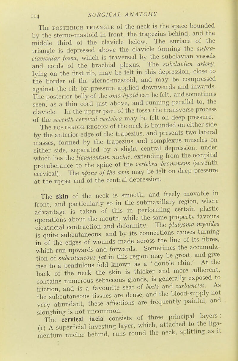 The POSTERIOR TRIANGLE of the neck is the space bounded by the sterno-mastoid in front, the trapezius behind, and the middle third of the clavicle below. The surface of the triangle is depressed above the clavicle forming the sufra- clavictdar fossa, which is traversed by the subclavian vessels and cords of the brachial plexus. The subclavian artery, lying on the first rib, may be felt in this depression, close to the border of the sterno-mastoid, and may be compressed against the rib by pressure applied downwards and inwards. The posterior belly of the omo-hyoid can be felt, and sometimes seen, as a thin cord just above, and running parallel to, the clavicle. In the upper part of the fossa the transverse process of the seventh cervical vertebra may be felt on deep pressure. The POSTERIOR REGION of the neck is bounded on either side by the anterior edge of the trapezius, and presents two lateral masses, formed by the trapezius and complexus muscles on either side, separated by a slight central depression, under which lies the ligamentum nuchce, extending from the occipital protuberance to the spine of the vertebra frominens (seventh cervical). The sfine of the axis may be felt on deep pressure at the upper end of the central depression. The skin of the neck is smooth, and freely movable in front, and particularly so in the submaxillary region, where advantage is taken of this in performing certain plastic operations about the mouth, while the same property favours cicatricial contraction and deformity. The piatysma myoides is quite subcutaneous, and by its connections causes turmng in of the edges of wounds made across the line of its fibres, which run upwards and forwards. Sometimes the accumula- tion of subcutaneous fat in this region may be great, and give rise to a pendulous fold known as a ' double chm. At the back of the neck the skin is thicker and more adherent, contains numerous sebaceous glands, is generally exposed to friction and is a favourite seat of boils and carbuncles As the subcutaneous tissues are dense, and the blood-supply not very abundant, these affections are frequently painful, and sloughing is not uncommon. . . ^ ^ The cervical facia consists of three principal layers: (I) A superficial investing layer, which, attached to the liga- mentum nuch^ behind, runs round the neck, sphttmg as it