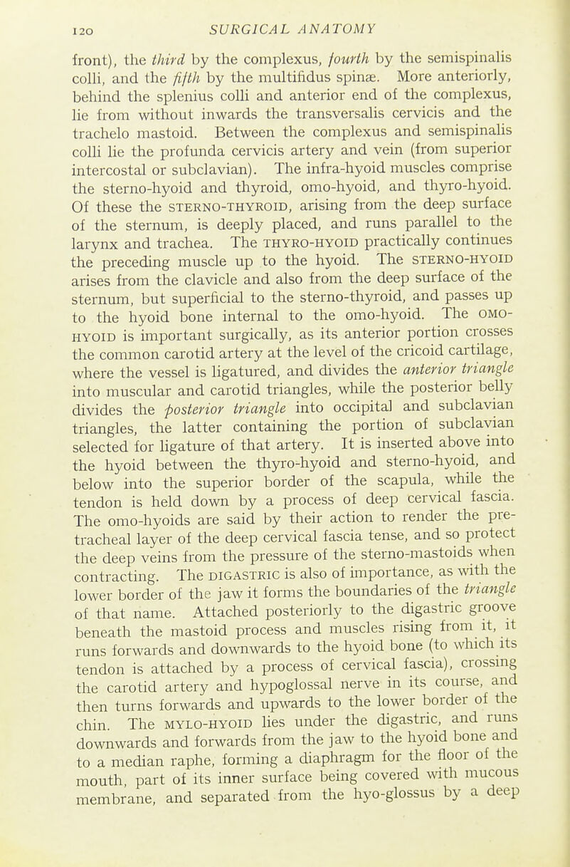 front), the third by the complexus, fourth by the semispinalis colU, and the fifth by the multifidus spinae. More anteriorly, behind the splenius colli and anterior end of the complexus, lie from without inwards the transversalis cervicis and the trachelo mastoid. Between the complexus and semispinahs colli lie the profunda cervicis artery and vein (from superior intercostal or subclavian). The infra-hyoid muscles comprise the sterno-hyoid and thyroid, omo-hyoid, and thyro-hyoid. Of these the sterno-thyroid, arising from the deep surface of the sternum, is deeply placed, and runs parallel to the larynx and trachea. The thyro-hyoid practically continues the preceding muscle up to the hyoid. The sterno-hyoid arises from the clavicle and also from the deep surface of the sternum, but superficial to the sterno-thyroid, and passes up to the hyoid bone internal to the omo-hyoid. The omo- hyoid is important surgically, as its anterior portion crosses the common carotid artery at the level of the cricoid cartilage, where the vessel is ligatured, and divides the anterior triangle into muscular and carotid triangles, while the posterior belly divides the posterior triangle into occipital and subclavian triangles, the latter containing the portion of subclavian selected for ligature of that artery. It is inserted above into the hyoid between the thyro-hyoid and sterno-hyoid, and below into the superior border of the scapula, while the tendon is held down by a process of deep cervical fascia. The omo-hyoids are said by their action to render the pre- tracheal layer of the deep cervical fascia tense, and so protect the deep veins from the pressure of the sterno-mastoids when contracting. The digastric is also of importance, as with the lower border of the jaw it forms the boundaries of the triangle of that name. Attached posteriorly to the digastric groove beneath the mastoid process and muscles rising from it, it runs forwards and downwards to the hyoid bone (to which its tendon is attached by a process of cervical fascia), crossing the carotid artery and hypoglossal nerve in its course, and then turns forwards and upwards to the lower border of the chin. The mylo-hyoid lies under the digastric, and runs downwards and forwards from the jaw to the hyoid bone and to a median raphe, forming a diaphragm for the floor of the mouth part of its inner surface being covered \vith mucous membrane, and separated from the hyo-glossus by a deep
