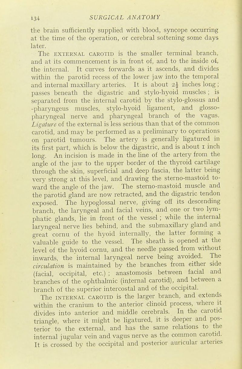 the brain sufficiently supplied with blood, syncope occurring at the time of the operation, or cerebral softening some days later. The EXTERNAL CAROTID is the smaller terminal branch, and at its commencement is in front of, and to the inside of, the internal. It curves forwards as it ascends, and divides within the parotid recess of the lower jaw into the temporal and internal maxillary arteries. It is about 2^ inches long; passes beneath the digastric and stylo-hyoid muscles ; is separated from the internal carotid by the stylo-glossus and -pharyngeus muscles, stylo-hyoid ligament, and glosso- pharyngeal nerve and pharyngeal branch of the vagus. Ligature of the external is less serious than that of the common carotid, and may be performed as a preliminary to operations on parotid tumours. The artery is generally hgatured in its first part, which is below the digastric, and is about i inch long. An incision is made in the line of the artery from the angle of the jaw to the upper border of the thyroid cartilage through the skin, superficial and deep fascia, the latter being very strong at this level, and drawing the sterno-mastoid to- ward the angle of the jaw. The sterno-mastoid muscle and the parotid gland are now retracted, and the digastric tendon exposed. The hypoglossal nerve, giving off its descending branch, the laryngeal and facial veins, and one or two lym- phatic glands, lie in front of the vessel; while the internal laryngeal nerve lies behind, and the submaxillary gland and great cornu of the hyoid internally, the latter forming a valuable guide to the vessel. The sheath is opened at the level of the hyoid cornu, and the needle passed from without inwards, the internal laryngeal nerve being avoided. The circulation is iTiaintained by the branches from either side (facial, occipital, etc.) ; anastomosis between facial and branches of the ophthalmic (internal carotid), and between a branch of the superior intercostal and of the occipital. The INTERNAL CAROTID is the larger branch, and extends within the cranium to the anterior clinoid process, where it divides into anterior and middle cerebrals. In the carotid triangle, where it might be ligatured, it is deeper and pos- terior to the external, and has the same relations to the internal jugular vein and vagus nerve as the common carotid. It is crossed by the occipital and posterior auricular arteries