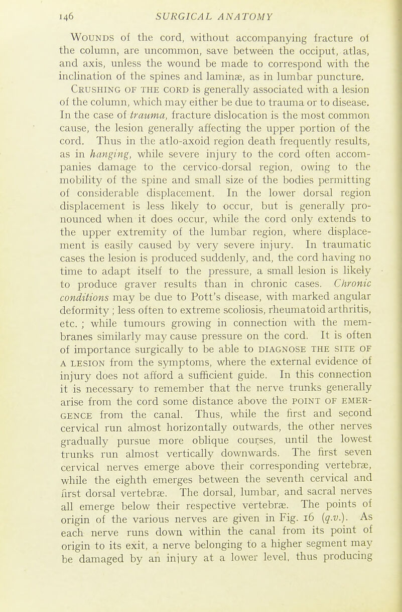 Wounds of the cord, without accompanying fracture of the column, are uncommon, save between the occiput, atlas, and axis, unless the wound be made to correspond with the inclination of the spines and laminae, as in lumbar puncture. Crushing of the cord is generally associated with a lesion of the column, which may either be due to trauma or to disease. In the case of trauma, fracture dislocation is the most common cause, the lesion generally affecting the upper portion of the cord. Thus in the atlo-axoid region death frequently results, as in hanging, while severe injury to the cord often accom- panies damage to the cervico-dorsal region, owing to the mobility of the spine and small size of the bodies permitting of considerable displacement. In the lower dorsal region displacement is less likely to occur, but is generally pro- nounced when it does occur, while the cord only extends to the upper extremity of the lumbar region, where displace- ment is easily caused by very severe injury. In traumatic cases the lesion is produced suddenly, and, the cord having no time to adapt itself to the pressure, a small lesion is likely to produce graver results than in chronic cases. Chronic conditions may be due to Pott's disease, with marked angular deformity ; less often to extreme scoliosis, rheumatoid arthritis, etc. ; while tumours growing in connection with the mem- branes similarly may cause pressure on the cord. It is often of importance surgically to be able to diagnose the site of A LESION from the symptoms, where the external evidence of injury does not afford a sufficient guide. In this connection it is necessary to remember that the nerve trunks generally arise from the cord some distance above the point of emer- gence from the canal. Thus, while the first and second cervical run almost horizontally outwards, the other nerves gradually pursue more oblique courses, until the lowest trunks run almost vertically downwards. The first seven cervical nerves emerge above their corresponding vertebrae, while the eighth emerges between the seventh cervical and first dorsal vertebrae. The dorsal, lumbar, and sacral nerves all emerge below their respective vertebrae. The points of origin of the various nerves are given in Fig. 16 {q.v.). As each nerve runs down within the canal from its point of origin to its exit, a nerve belonging to a higher segment may be damaged by an injury at a lower level, thus producing