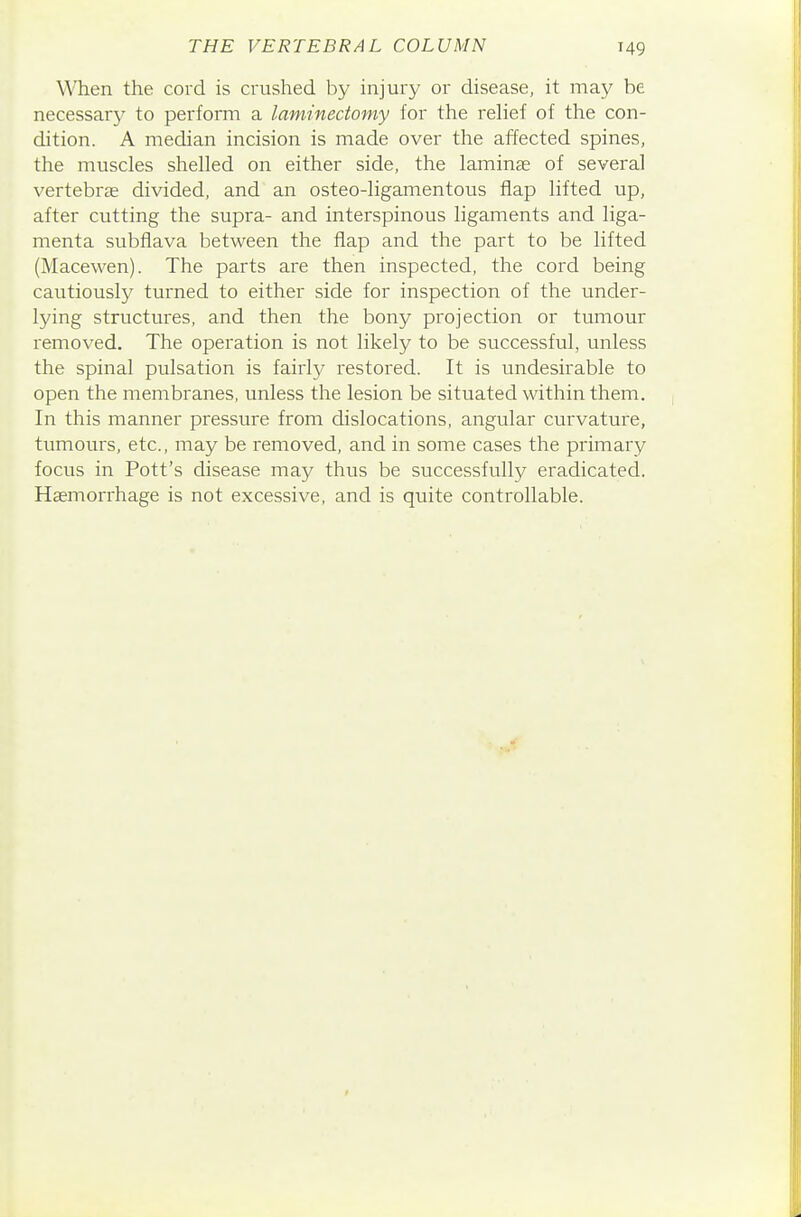 When the cord is crushed by injury or disease, it may be necessary to perform a laminectomy for the rehef of the con- dition. A median incision is made over the affected spines, the muscles shelled on either side, the laminae of several vertebras divided, and an osteo-ligamentous flap lifted up, after cutting the supra- and interspinous ligaments and liga- menta subfiava between the flap and the part to be lifted (Macewen). The parts are then inspected, the cord being cautiously turned to either side for inspection of the under- lying structures, and then the bony projection or tumour removed. The operation is not likely to be successful, unless the spinal pulsation is fairly restored. It is undesirable to open the membranes, unless the lesion be situated within them. In this manner pressure from dislocations, angular curvature, tumours, etc., may be removed, and in some cases the primary focus in Pott's disease may thus be successfully eradicated. Haemorrhage is not excessive, and is quite controllable.