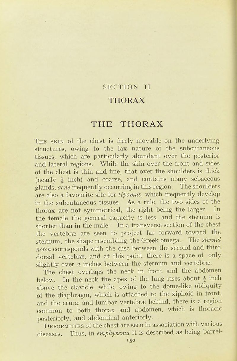 SECTION II THORAX THE THORAX The skin of the chest is freely movable on the underlying structures, owing to the lax nature of the subcutaneous tissues, which are particularly abundant over the posterior and lateral regions. While the skin over the front and sides of the chest is thin and fine, that over the shoulders is thick (nearly J inch) and coarse, and contains many sebaceous glands, acne frequently occurring in this region. The shoulders are also a favourite site for lipomas, which frequently develop in the subcutaneous tissues. As a rule, the two sides of the thorax are not symmetrical, the right being the larger. In the female the general capacity is less, and the sternum is shorter than in the male. In a transverse section of the chest the vertebrae are seen to project far forward toward the sternum, the shape resembling the Greek omega. The sternal notch corresponds with the disc between the second and third dorsal vertebras, and at this point there is a space of only slightly over 2 inches between the sternum and vertebras. The chest overlaps the neck in front and the abdomen below. In the neck the apex of the lung rises about I inch above the clavicle, while, owing to the dome-like obliquity of the diaphragm, which is attached to the xiphoid in front, and the crurce and lumbal' vertebrae behind, there is a region common to both thorax and abdomen, which is thoracic posteriorly, and abdominal anteriorly. Deformities of the chest are seen in association with various diseases. Thus, in emphysema it is described as being bai-rel-