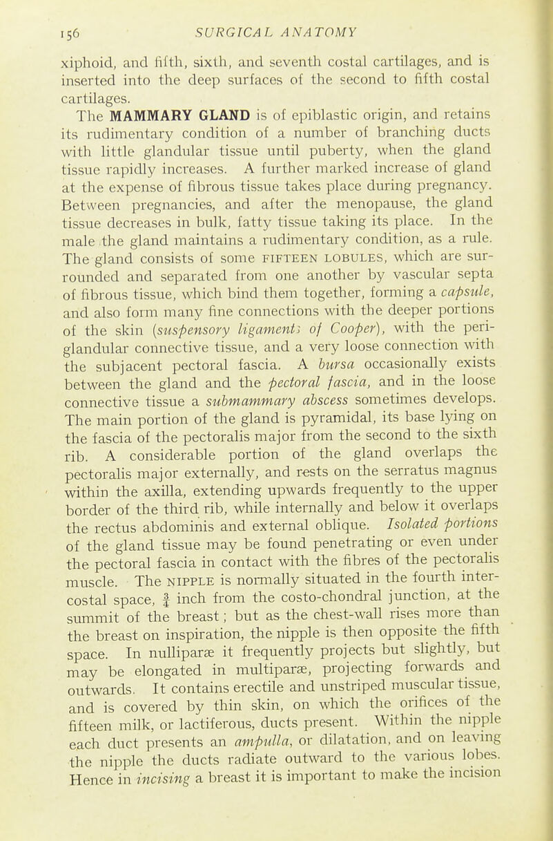 xiphoid, and fifth, sixth, and seventla costal cartilages, and is inserted into the deep surfaces of the second to fifth costal cartilages. The MAMMARY GLAND is of epiblastic origin, and retains its rudimentary condition of a number of branching ducts with little glandular tissue until puberty, when the gland tissue rapidly increases. A further marked increase of gland at the expense of fibrous tissue takes place during pregnancy. Between pregnancies, and after the menopause, the gland tissue decreases in bulk, fatty tissue taking its place. In the male the gland maintains a rudimentary condition, as a nile. The gland consists of some fifteen lobules, which are sur- rounded and separated from one another by vascular septa of fibrous tissue, which bind them together, forming a capsule, and also form many fine connections with the deeper portions of the skin [suspensory ligament: of Cooper), with the peri- glandular connective tissue, and a very loose connection with the subjacent pectoral fascia. A bursa occasionally exists between the gland and the pectoral fascia, and in the loose connective tissue a submammary abscess sometimes develops. The main portion of the gland is pyramidal, its base lying on the fascia of the pectoralis major from the second to the sixth rib. A considerable portion of the gland overlaps the pectoralis major externally, and rests on the serratus magnus within the axilla, extending upwards frequently to the upper border of the third rib, while internally and below it overlaps the rectus abdominis and external oblique. Isolated portions of the gland tissue may be found penetrating or even under the pectoral fascia in contact with the fibres of the pectorahs muscle. The nipple is normally situated in the fourth inter- costal space, I inch from the costo-chondral junction, at the summit of the breast; but as the chest-wall rises more than the breast on inspiration, the nipple is then opposite the fifth space. In nullipara it frequently projects but slightly, but may be elongated in multiparse, projecting forwards and outwards. It contains erectile and unstriped muscular tissue, and is covered by thin skin, on which the orifices of the fifteen milk, or lactiferous, ducts present. Within the nipple each duct presents an ampulla, or dilatation, and on leavmg the nipple the ducts radiate outward to the various lobes. Hence in incising a breast it is important to make the mcision