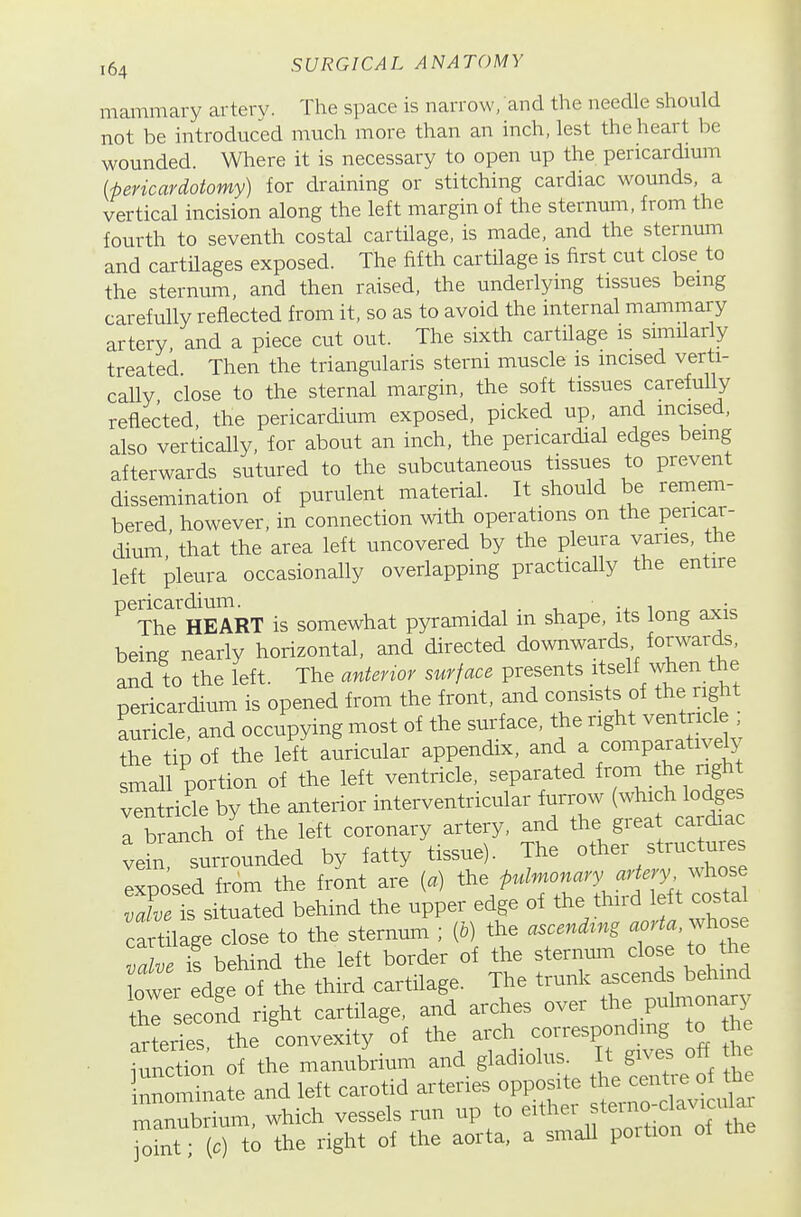 mammary artery. The space is narrow, and the needle should not be introduced much more than an inch, lest the heart be wounded. Where it is necessary to open up the pericardium ipericardotomy) for draining or stitching cardiac wounds, a vertical incision along the left margin of the sternum, from the fourth to seventh costal cartilage, is made, and the sternum and cartilages exposed. The fifth cartilage is first cut close to the sternum, and then raised, the underlying tissues being carefully reflected from it, so as to avoid the internal mammary artery and a piece cut out. The sixth cartilage is similarly treated Then the triangularis sterni muscle is incised verti- cally, close to the sternal margin, the soft tissues carefully reflected, the pericardium exposed, picked up, and mcised, also vertically, for about an inch, the pericardial edges bemg afterwards sutured to the subcutaneous tissues to prevent dissemination of purulent material. It should be remem- bered however, in connection with operations on the pericar- dium' that the area left uncovered by the pleura varies, the left pleura occasionally overlapping practically the entire pericardium. i The HEART is somewhat pyramidal in shape, its long axis being nearly horizontal, and directed downwards forwards, and to the left. The antenor surface presents itself when the pericardium is opened from the front, and consists of the right ZiZ, and occupying most of the surface, the right ventricle; Se tip of the mI auricular appendix, and a comparatively small portion of the left ventricle, separated from the right ven icle by the anterior interventricular furrow (which lodges l lr^l oi the left coronary artery, and the grea cardiac vein surrounded by fatty tissue). The other structures Ixposed from the front are (.) the pulmonary artery .^^^^^^^^ X^ situated behind the upper edge of the third left costal caft lage close to the sternum ; ip) the ascend^ng -orta,..^ose vdve is behind the left border of the sternum close to the Lwer edge of the third cartilage. The trunk ascends behind thl second right cartilage, and arches over the pulmonary ItS the 'convexity'of the arch con-espondmg o ^e iunction of the manubrium and gladiolus. It gives ott tne nnSm°nate and left carotid arteries opposite the centre of the manubrium, which vessels run up to either steimo-claviciflar TZi \c) to the right of the aorta, a small portion of the