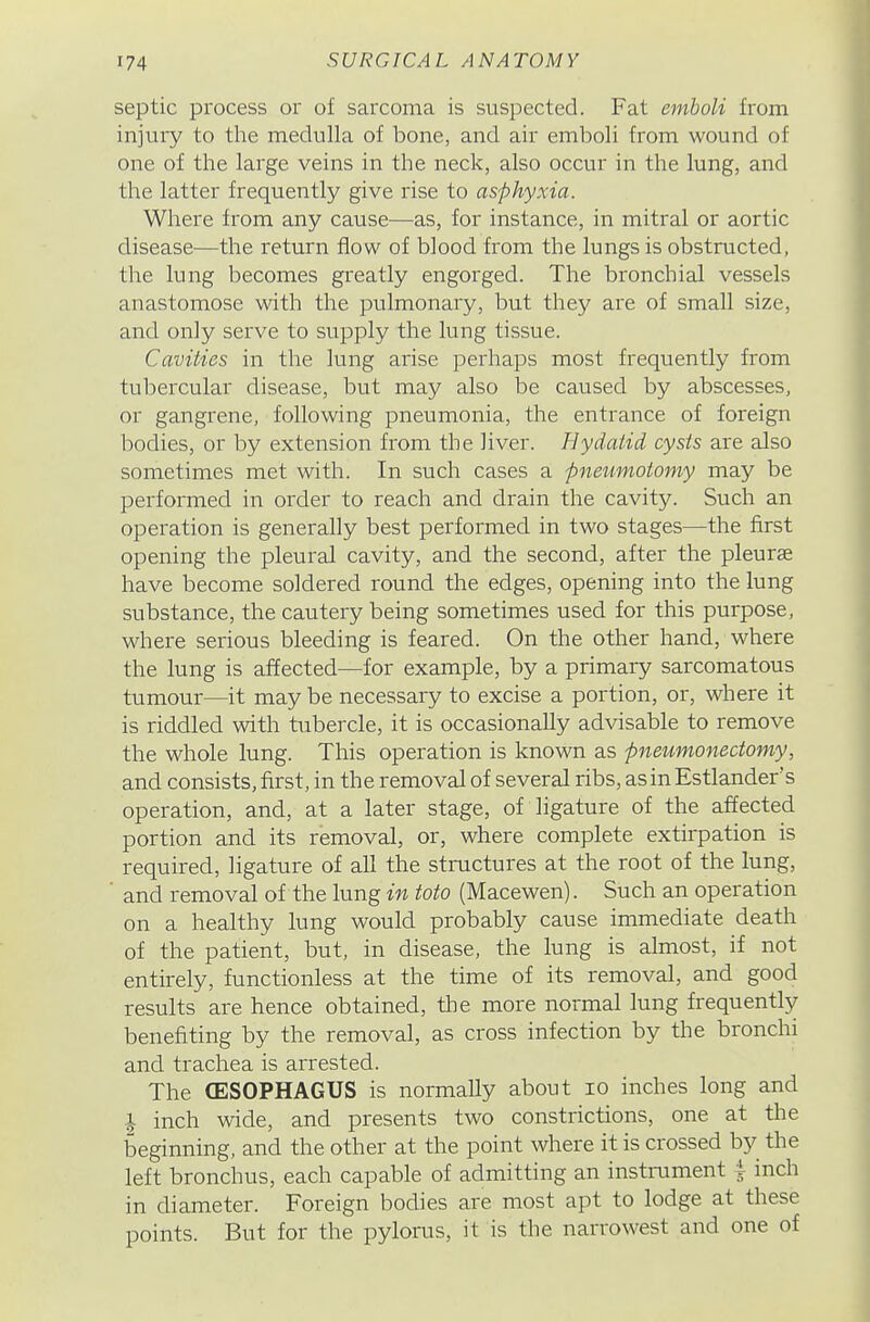 septic process or of sarcoma is suspected. Fat emboli from injury to the medulla of bone, and air emboli from wound of one of the large veins in the neck, also occur in the lung, and the latter frequently give rise to asphyxia. Where from any cause—as, for instance, in mitral or aortic disease—the return flow of blood from the lungs is obstructed, the lung becomes greatly engorged. The bronchial vessels anastomose with the pulmonary, but they are of small size, and only serve to supply the lung tissue. Cavities in the lung arise perhaps most frequently from tubercular disease, but may also be caused by abscesses, or gangrene, following pneumonia, the entrance of foreign bodies, or by extension from the liver. Hydatid cysts are also sometimes met with. In such cases a fneiimotomy may be performed in order to reach and drain the cavity. Such an operation is generally best performed in two stages—the first opening the pleural cavity, and the second, after the pleurae have become soldered round the edges, opening into the lung substance, the cautery being sometimes used for this purpose, where serious bleeding is feared. On the other hand, where the lung is affected—for example, by a primary sarcomatous tumour—it may be necessary to excise a portion, or, where it is riddled with tubercle, it is occasionally advisable to remove the whole lung. This operation is known as pneumonectomy, and consists, first, in the removal of several ribs, as in Estlander's operation, and, at a later stage, of ligature of the affected portion and its removal, or, where complete extirpation is required, ligature of all the structures at the root of the lung, ■ and removal of the lung in toto (Macewen). Such an operation on a healthy lung would probably cause immediate death of the patient, but, in disease, the lung is almost, if not entirely, functionless at the time of its removal, and good results are hence obtained, the more normal lung frequently benefiting by the removal, as cross infection by the bronchi and trachea is arrested. The (ESOPHAGUS is normally about lo inches long and 1 inch wide, and presents two constrictions, one at the beginning, and the other at the point where it is crossed b}^ the left bronchus, each capable of admitting an instrument 4 inch in diameter. Foreign bodies are most apt to lodge at these points. But for the pylorus, it is the narrowest and one of