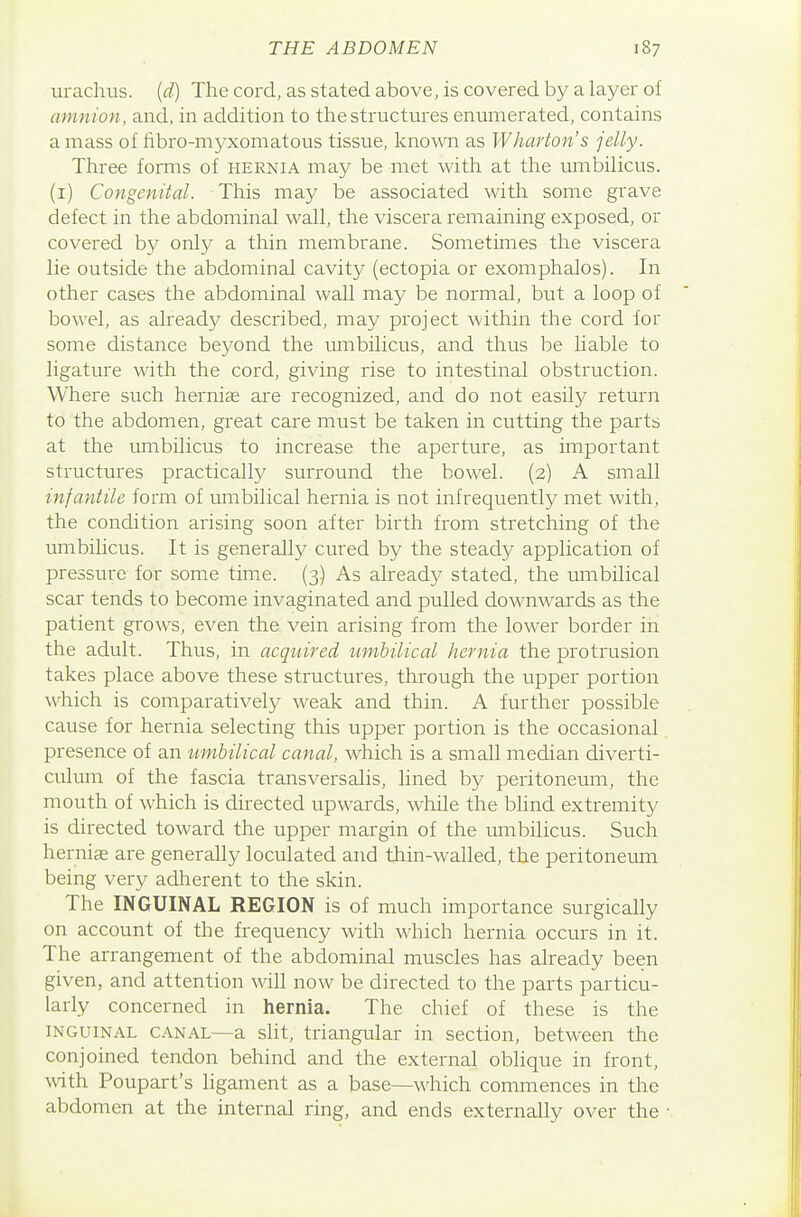 urachus. (d) The cord, as stated above, is covered by a layer of amnion, and, in addition to the structures enumerated, contains amass of fibro-myxomatous tissue, known as Wharton's jelly. Three forms of hernia may be met with at tlie umbiHcus. (i) Congenital. This may be associated with some grave defect in the abdominal wall, the viscera remaining exposed, or covered by only a thin membrane. Sometimes the viscera lie outside the abdominal cavity (ectopia or exomphalos). In other cases the abdominal wall may be normal, but a loop of bowel, as already described, may project within the cord for some distance beyond the miibilicus, and thus be liable to ligature with the cord, giving rise to intestinal obstruction. Where such herniae are recognized, and do not easily return to the abdomen, great care must be taken in cutting the parts at the umbilicus to increase the aperture, as important structures practically surround the bowel. (2) A small infantile form of umbilical hernia is not infrequently met with, the condition arising soon after birth from stretching of the umbilicus. It is generally cured by the steady application of pressure for some time. (3) As alread}^ stated, the umbilical scar tends to become invaginated and pulled downwards as the patient grows, even the vein arising from the lower border in the adult. Thus, in acquired umbilical hernia the protrusion takes place above these structures, through the upper portion which is comparatively weak and thin. A further possible cause for hernia selecting this upper portion is the occasional presence of an umbilical canal, which is a small median diverti- culmn of the fascia transversalis, lined by peritoneum, the mouth of which is directed upwards, while the blind extremity is directed toward the upper margin of the umbilicus. Such hernise are generally loculated and thin-walled, the peritoneiuTi being very adherent to the skin. The INGUINAL REGION is of much importance surgically on account of the frequency with M'hich hernia occurs in it. The arrangement of the abdominal muscles has already been given, and attention will now be directed to the parts particu- larly concerned in hernia. The chief of these is the INGUINAL CANAL—a slit, triangular in section, between the conjoined tendon behind and the external oblique in front, with Poupart's ligament as a base—which commences in the abdomen at the internal ring, and ends externally over the