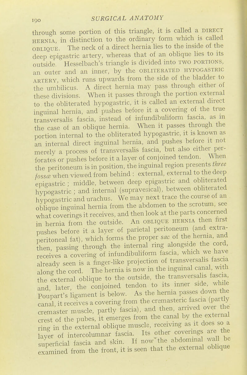 through some portion of this triangle, it is called a direct HERNIA, in distinction to the ordinary form which is called OBLIQUE. The neck of a direct hernia lies to the inside of the deep epigastric artery, whereas that of an oblique lies to its ot;tside. Hesselbach's triangle is divided into two portions. an outer and an inner, by the obliterated hypogastric ARTERY, which runs upwards from the side of the bladder to the umbilicus. A direct hernia may pass through either of these divisions. When it passes through the portion external to the obhterated hypogastric, it is called an external direct inguinal hernia, and pushes before it a covering of the true transversaUs fascia, instead of infundibuliform fascia, as m the case of an oblique hernia. When it passes through the portion internal to the obliterated hypogastric, it is kno^m as an internal direct inguinal hernia, and pushes before it not merely a process of transversalis fascia, but also either per- forates or pushes before it a layer of conjoined tendon, men the peritoneum is in position, the inguinal region presents three fossce when viewed from behind : external, external to the deep epigastric ; middle, between deep epigastric and obliterated hypogastric ; and internal (supravesical), between obliterated hypogastric and urachus. We may next trace the course of an oblique inguinal hernia from the abdomen to the scrotum, see what coverings it receives, and then look at the parts concerned in hernia from the outside. An oblique hernia then hrst pushes before it a layer of pai-ietal peritoneuni (and extra- peritoneal fat), which forms the proper sac of the hernia, and then, passing through the internal ring alongside the cord, receives a covering of infundibuhform fascia, which we have already seen is a finger-like projection of transversalis fascia along the cord. The hernia is now in the inguinal canal with the external oblique to the outside, the transversalis fascia, and later, the conjoined tendon to its inner side, while Poupart's ligament is below. As the hernia passes down the canal it receives a covering from the cremasteric fascia (partly remaster muscle, partly fascia), and then, -nved -e^*^ crest of the pubes, it emerges from the canal by the external ring in the external oblique muscle, receiving as it does so a [Iyer of intercolumnar fascia. Its other covermgs are the superfic al fascia and skin. If now-fhe abdomma wa 1 be exam ned from the front, it is seen that the external oblique