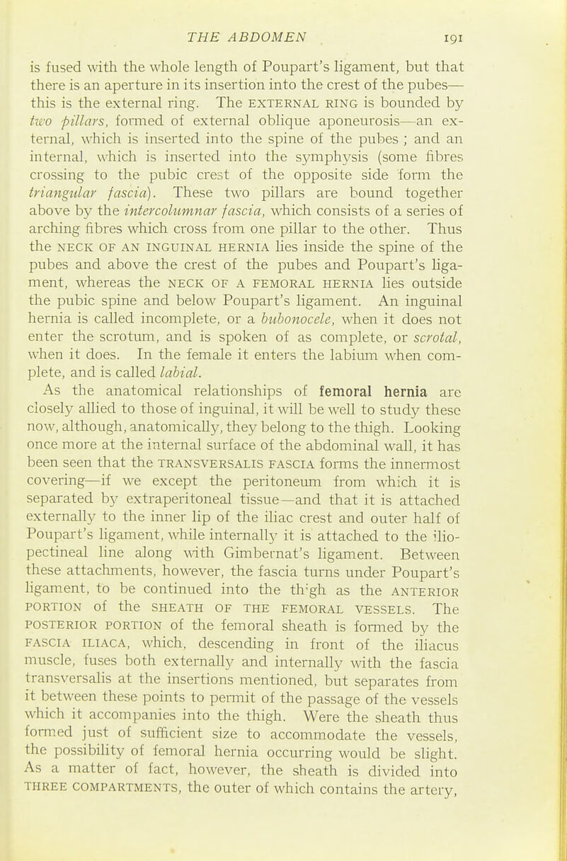 is fused with the whole length of Poupart's ligament, but that there is an aperture in its insertion into the crest of the pubes— this is the external ring. The external ring is bounded by hvo pillars, formed of external oblique aponeurosis—an ex- ternal, which is inserted into the spine of the pubes ; and an internal, which is inserted into the symphysis (some fibres crossing to the pubic crest of the opposite side form the triangular fascia). These two pillars are bound together above by the intercohimnar fascia, which consists of a series of arching fibres which cross from one pillar to the other. Thus the NECK OF AN INGUINAL HERNIA lies inside the spine of the pubes and above the crest of the pubes and Poupart's liga- ment, whereas the neck of a femoral hernia lies outside the pubic spine and below Poupart's ligament. An inguinal hernia is called incomplete, or a bubonocele, when it does not enter the scrotum, and is spoken of as complete, or scrotal, when it does. In the female it enters the labium when com- plete, and is called labial. As the anatomical relationships of femoral hernia are closely allied to those of inguinal, it will be well to study these now, although, anatomically, they belong to the thigh. Looking once more at the internal surface of the abdominal wall, it has been seen that the transversalis fascia forms the inneiTnost covering—if we except the peritoneum from which it is separated by extraperitoneal tissue—and that it is attached externally to the inner lip of the iliac crest and outer half of Poupart's ligament, while internally it is attached to the ilio- pectineal line along with Gimbernat's ligament. Between these attachments, however, the fascia turns under Poupart's ligament, to be continued into the th-gh as the anterior portion of the sheath of the femoral vessels. The posterior portion of the femoral sheath is formed by the fascia iliaca, which, descending in front of the iliacus muscle, fuses both externally and internally with the fascia transversalis at the insertions mentioned, but separates from it between these points to peiTnit of the passage of the vessels which it accompanies into the thigh. Were the sheath thus formed just of sufficient size to accommodate the vessels, the possibility of femoral hernia occurring would be slight. As a matter of fact, however, the sheath is divided into three compartments, the outer of which contains the artery.
