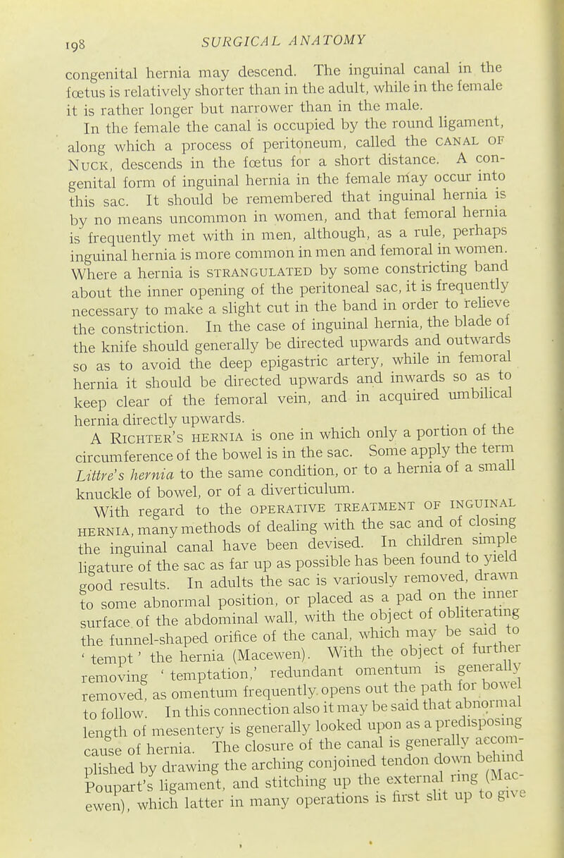 congenital hernia may descend. The inguinal canal in the Icetus is relatively shorter than in the adult, while in the female it is rather longer but narrower than in the male. In the female the canal is occupied by the round ligament, along which a process of peritoneum, called the canal or NucK, descends in the foetus for a short distance. A con- genital form of inguinal hernia in the female niay occur into this sac. It should be remembered that inguinal hernia is by no means uncommon in women, and that femoral hernia is frequently met with in men, although, as a rule, perhaps inguinal hernia is more common in men and femoral m women. Where a hernia is strangulated by some constricting band about the inner opening of the peritoneal sac, it is frequently necessary to make a slight cut in the band in order to ireheve the constriction. In the case of inguinal hernia, the blade of the knife should generally be directed upwards and outwards so as to avoid the deep epigastric artery, while m femoral hernia it should be directed upwards and inwards so as to keep clear of the femoral vein, and in acquired umbilical hernia directly upwards. . A Richter's hernia is one in which only a portion of tne circumference of the bowel is in the sac. Some apply the term Ltttre's hernia to the same condition, or to a hernia of a small knuckle of bowel, or of a diverticulum. With regard to the operative treatment of inguinal HERNIA, many methods of dealing with the sac and of closing the inguinal canal have been devised. In children simple ligature of the sac as far up as possible has been found to yield good results. In adults the sac is variously removed, drawn to some abnormal position, or placed as a pad on the mnei surface of the abdominal wall, with the object of obhterating the funnel-shaped orifice of the canal, which may be said to ' tempt' the hernia (Macewen). With the object of furthei removing 'temptation,' redundant omentum is generally removed, as omentum frequently opens out the Path for bm^^^^^^ to follow In this connection also it may be said that abnoimal length of mesentery is generally looked upon as a predisposing cause of hernia. The closure of the canal is generally accom- ^Sd by drawing the arching conjoined tendon down b^md Poupart's Hgament, and stitching up the external ring (Mac- ewen) which latter in many operations is first slit up to give