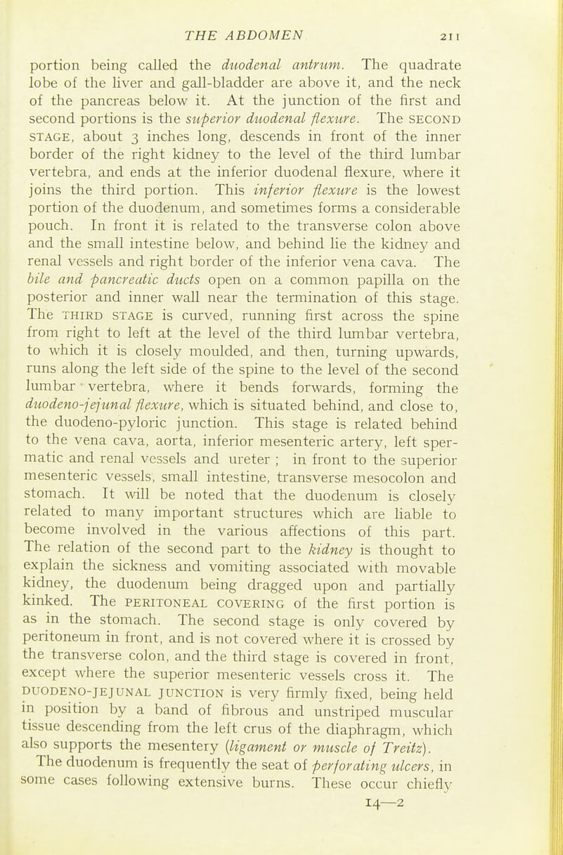 portion being called the duodenal antrum. The quadrate lobe of the liver and gall-bladder are above it, and the neck of the pancreas below it. At the junction of the first and second portions is the superior duodenal flexure. The second STAGE, about 3 inches long, descends in front of the inner border of the right kidney to the level of the third lumbar vertebra, and ends at the inferior duodenal flexure, where it joins the third portion. This inferior flexure is the lowest portion of the duodenum, and sometimes forms a considerable pouch. In front it is related to the transverse colon above and the small intestine below, and behind lie the kidney and renal vessels and right border of the inferior vena cava. The bile and pancreatic ducts open on a common papilla on the posterior and inner wall near the termination of this stage. The THIRD STAGE is curved, running first across the spine from right to left at the level of the third lumbar vertebra, to which it is closely moulded, and then, turning upwards, runs along the left side of the spine to the level of the second lumbar • vertebra, where it bends forwards, forming the duodeno-jejtmal flexure, which is situated behind, and close to, the duodeno-pyloric junction. This stage is related behind to the vena cava, aorta, inferior mesenteric artery, left sper- matic and renal vessels and ureter ; in front to the superior mesenteric vessels, small intestine, transverse mesocolon and stomach. It will be noted that the duodenum is closely related to many important structures which are hable to become involved in the various affections of this part. The relation of the second pai-t to the kidney is thought to explain the sickness and vomiting associated with movable kidney, the duodenum being dragged upon and partially kinked. The peritoneal covering of the first portion is as in the stomach. The second stage is only covered by peritoneum in front, and is not covered where it is crossed by the transverse colon, and the third stage is covered in front, except where the superior mesenteric vessels cross it. The duodeno-jejunal junction is very firmly fixed, being held in position by a band of fibrous and unstriped muscular tissue descending from the left crus of the diaphragm, which also supports the mesentery [ligament or muscle of Treitz). The duodenum is frequently the seat of perforating ulcers, in some cases following extensive burns. These occur chiefly 14—2