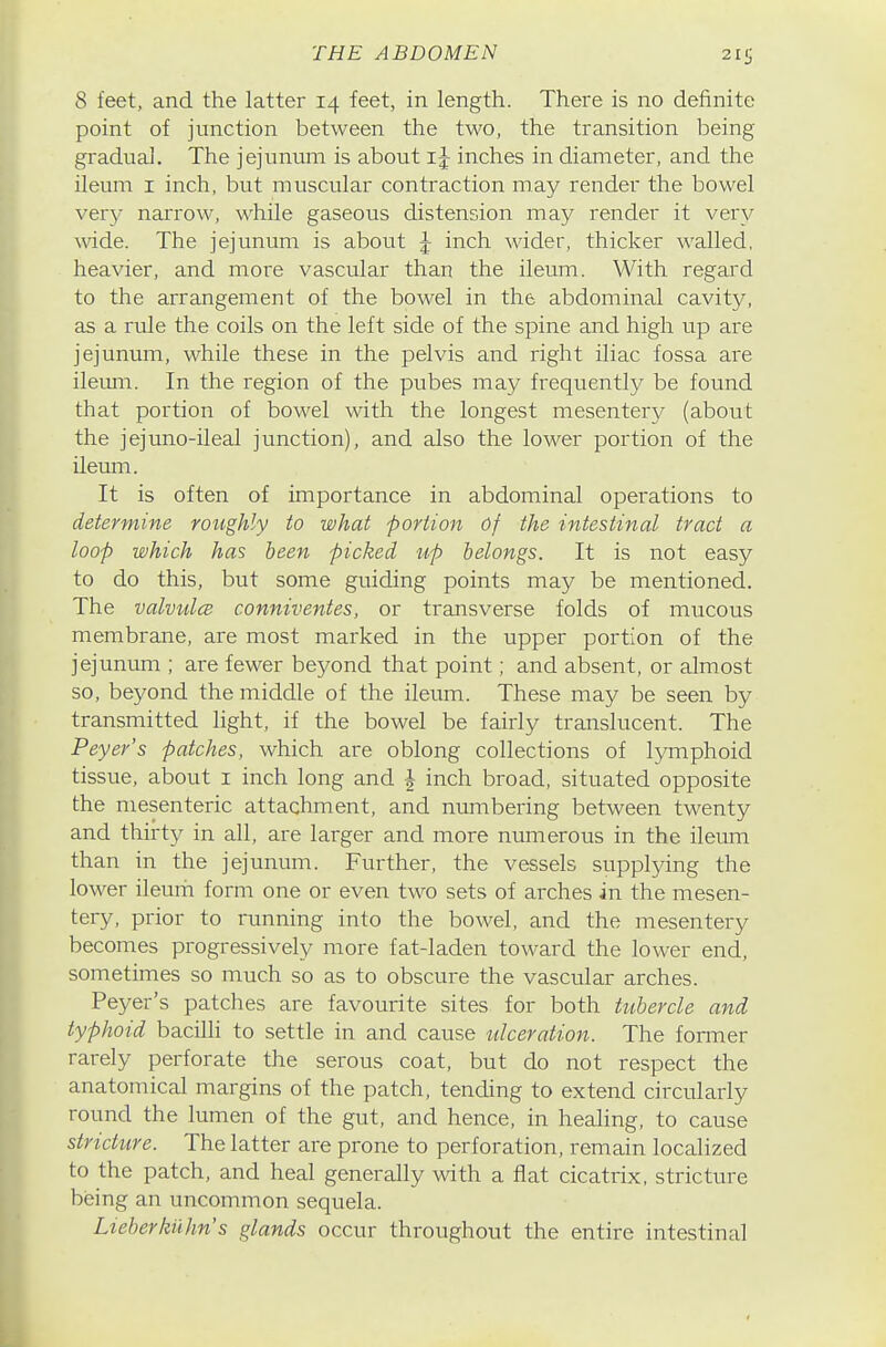 8 feet, and the latter 14 feet, in length. There is no definite point of junction between the two, the transition being gradual. The jejunum is about inches in diameter, and the ileum I inch, but muscular contraction may render the bowel very narrow, while gaseous distension may render it very wide. The jejunum is about J inch wider, thicker walled, heavier, and more vascular than the ileum. With regard to the arrangement of the bowel in the abdominal cavity, as a rule the coils on the left side of the spine and high up are jejunum, while these in the pelvis and right iliac fossa are ileimi. In the region of the pubes may frequently be found that portion of bowel with the longest mesentery (about the jejuno-ileal junction), and also the lower portion of the ileum. It is often of importance in abdominal operations to determine roughly to what portion of the intestinal tract a loop which has been picked up belongs. It is not easy to do this, but some guiding points may be mentioned. The valvidcB conniventes, or transverse folds of mucous membrane, are most marked in the upper portion of the jejunum ; are fewer beyond that point; and absent, or almost so, beyond the middle of the iletim. These may be seen by transmitted light, if the bowel be fairly translucent. The Peyer's patches, which are oblong collections of lymphoid tissue, about i inch long and J inch broad, situated opposite the mesenteric attachment, and numbering between twenty and thirty in all, are larger and more numerous in the ileum than in the jejunum. Further, the vessels supplying the lower ileurii form one or even two sets of arches in the mesen- tery, prior to running into the bowel, and the mesentery becomes progressively more fat-laden toward the lower end, sometimes so much so as to obscure the vascular arches. Peyer's patches are favourite sites for both tubercle and typhoid bacilli to settle in and cause ulceration. The former rarely perforate the serous coat, but do not respect the anatomical margins of the patch, tending to extend circularly round the lumen of the gut, and hence, in healing, to cause stricture. The latter are prone to perforation, remain localized to the patch, and heal generally with a flat cicatrix, stricture being an uncommon sequela. Lieberkuhn's glands occur throughout the entire intestinal