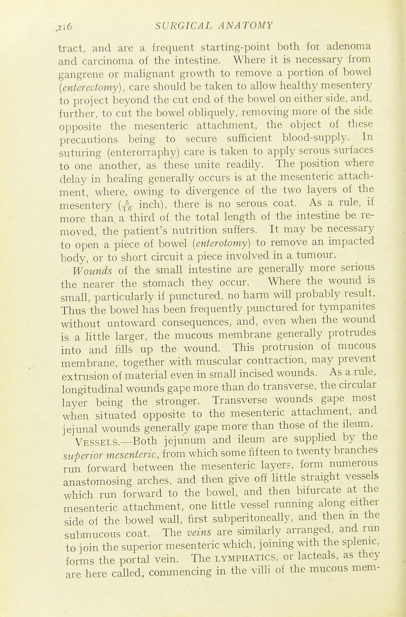 tract, and are a frequent starting-point both for adenoma and carcinoma of the intestine. Where it is necessary from gangrene or malignant growth to remove a portion of bowel {enteredomy), care should be taken to allow healthy mesentery to project beyond the cut end of the bowel on either side, and, further, to cut the bowel obliquely, removing more of the side opposite the mesenteric attachment, the object of these precautions being to secure sufficient blood-supply. In suturing (enterorraphy) care is taken to apply serous surfaces to one another, as these unite readily. The position where delay in healing generally occurs is at the mesenteric attach- ment, where, owing to divergence of the two layers of the mesentery (yV inch), there is no serous coat. As a rule, if more than a third of the total length of the intestine be re- moved, the patient's nutrition suffers. It may be necessary to open a piece of bowel [enterotomy) to remove an iinpacted body, or to short circuit a piece involved in a tumour. Wounds of the small intestine are generally more serious the nearer the stomach they occur. Where the wound is small, particularly if punctured, no harm will probably result. Thus the bowel has been frequently punctured for tympanites without untowai-d consequences, and, even when the wound is a httle larger, the mucous membrane generally protnides into and fills up the wound. This protrusion of mucous membrane, together with muscular contraction, may prevent extrusion of material even in small incised wounds. As a rule, longitudinal wounds gape more than do transverse, the circular layer being the stronger. Transverse wounds gape most when situated opposite to the mesenteric attachment, and jejunal wounds generally gape more than those of the ilevmi. Vessels.—Both jejunum and ileum are supplied by the superior mesenteric, from which some fifteen to twenty branches run forward between the mesenteric layers, form numerous anastomosing arches, and then give off little straight vessels which run forward to the bowel, and tlien bifurcate at the mesenteric attachment, one little vessel running along either side of the bowel wall, first subperitoneally, and then m the submucous coat. The veins are similarly arranged, and run to join the superior mesenteric which, joining with the splenic, fonns the portal vein. The lymphatics, or lacteals, as they are here called, commencing in the villi of the mucous mem-