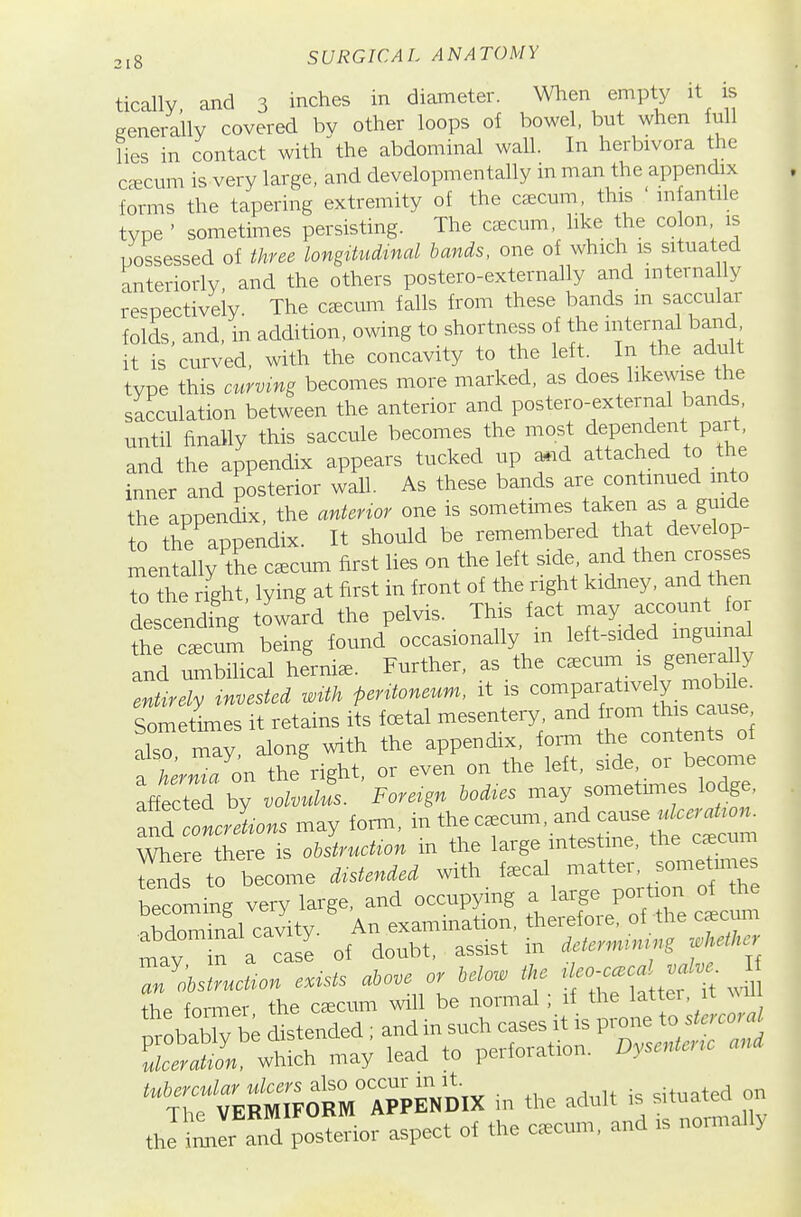 tically, and 3 inches in diameter. Wlien empty it is generally covered bv other loops of bowel, but when full lies in contact with the abdominal wall. In herbivora the ceecum is very large, and developm en tally in man the appendix forms the tapering extremity of the caecum, this in antile type ' sometimes persisting. The caecum, like the co on is possessed of three longitudinal bands, one of which is situated anteriorly, and the others postero-externally and interna ly respectively The ctecum falls from these bands m saccular foids, and, in addition, owing to shortness of the internal band it is curved, with the concavity to the left. In the adult type this curving becomes more marked, as does likewise the sacculation between the anterior and postero-external bands until finally this saccule becomes the most dependent part and the appendix appears tucked up a.id attached to the inner and posterior wall. As these bands are continued into the appendix, the anterior one is sometimes taken as a guide to the appendix. It should be remembered that develop- mentally the cscum first lies on the left side, and then crosses to the right, lying at first in front of the right kidney, and then descending toward the pelvis. This fact may account foi cum being found^ccasionally in left-sided inguinal and Ibilical hernia. Further, as the c.cum is generally entirely invested with peritoneum, it is Sometimes it retains its foetal mesentery, and f^°^ ^^is cause also may along with the appendix, form the contents of TherZ on the right, or even on the left, side, or become affected by volvulL Foreign bodies may sometm.es lodge, and IcXns may form, - the c.cum, and cause « Where there is obstruction in the large intestine, the c^cum S to become distended with f.cal matter, sometunes becoming very large, and occupying a large po^ti^^^ nbdominal cavity. An exammation, theref01 e, of the cscum abdom nal cav y ^^^^^^^ ^^^.^^ . ^ deternumng whether tubercular ulcers also occur in it. situated on The VERMIFORM APPENDIX m the adult is tuated o the im^er and posterior aspect of the c^cum, and is noimall>