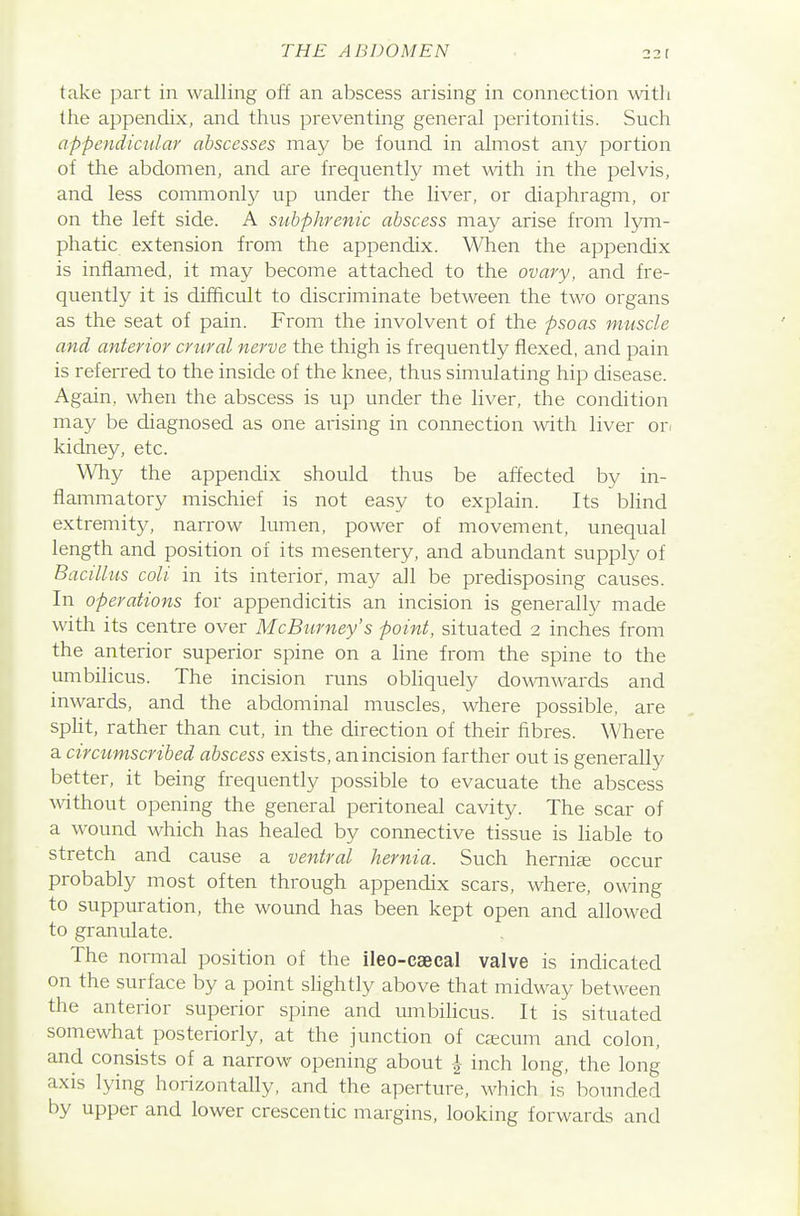take part in walling off an abscess arising in connection witli the appendix, and thus preventing general peritonitis. Such appendicular abscesses may be found in almost any portion of tlie abdomen, and are frequently met with in the pelvis, and less commonly up under the liver, or diaphragm, or on the left side. A sitbphrenic abscess may arise from lym- phatic extension from the appendix. When the appendix is inflamed, it may become attached to the ovary, and fre- quently it is difficult to discriminate between the two organs as the seat of pain. From the involvent of the psoas muscle and anterior crtiral nerve the thigh is frequently flexed, and pain is referred to the inside of the knee, thus simulating hip disease. Again, when the abscess is up under the liver, the condition may be diagnosed as one arising in connection with liver or. kidney, etc. Why the appendix should thus be affected by in- flammatory mischief is not easy to explain. Its blind extremity, narrow lumen, power of movement, unequal length and position of its mesentery, and abundant supply of Bacillus coli in its interior, may all be predisposing causes. In operations for appendicitis an incision is generally made with its centre over McBurney's point, situated 2 inches from the anterior superior spine on a line from the spine to the umbilicus. The incision runs obliquely dowwards and inwards, and the abdominal muscles, where possible, are split, rather than cut, in the direction of their fibres. Where a circtimscribed abscess exists, an incision farther out is generally better, it being frequently possible to evacuate the abscess without opening the general peritoneal cavity. The scar of a wound which has healed by connective tissue is liable to stretch and cause a ventral hernia. Such hernije occur probably most often through appendix scars, where, owing to suppuration, the wound has been kept open and allowed to granulate. The normal position of the ileo-caecal valve is indicated on the surface by a point slightly above that midway between the anterior superior spine and umbilicus. It is situated somewhat posteriorly, at the junction of caecum and colon, and consists of a narrow opening about ^ inch long, the long axis lying horizontally, and the aperture, which is bounded by upper and lower crescentic margins, looking forwards and