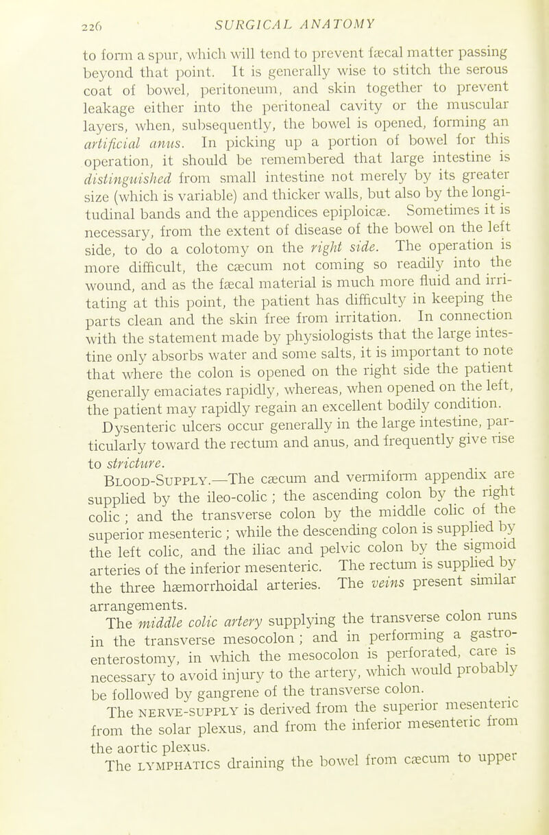 to fomi a spur, which will tend to prevent faecal matter passing beyond that point. It is generally wise to stitch the serous coat of bowel, peritoneum, and skin together to prevent leakage either into the peritoneal cavity or the muscular layers, when, subsequently, the bowel is opened, forming an artificial amis. In picking up a portion of bowel for this operation, it should be remembered that large intestine is disiingidshed from small intestine not merely by its greater size (which is variable) and thicker walls, but also by the longi- tudinal bands and the appendices epiploicae. Sometimes it is necessary, from the extent of disease of the bowel on the left side, to do a colotomy on the right side. The operation is more difficult, the csecum not coming so readily into the wound, and as the faecal material is much more fluid and irri- tating at this point, the patient has difficulty in keeping the parts clean and the skin free from irritation. In connection with the statement made by physiologists that the large intes- tine only absorbs water and some salts, it is important to note that where the colon is opened on the right side the patient generally emaciates rapidly, whereas, when opened on the left, the patient may rapidly regain an excellent bodily condition. Dysenteric ulcers occur generaUy in the large intestine, par- ticularly toward the rectum and anus, and frequently give rise to stricture. Blood-Supply.—The csecum and vermiform appendix are supplied by the ileo-colic ; the ascending colon by the right colic ; and the transverse colon by the middle colic of the superior mesenteric ; while the descending colon is supplied by the left coHc, and the iliac and pelvic colon by the sigmoid arteries of the inferior mesenteric. The rectum is supplied by the three hemorrhoidal arteries. The veins present smiilar arrangements. The middle colic artery supplying the transverse colon runs in the transverse mesocolon ; and in performing a gastro- enterostomy, in which the mesocolon is perforated, care is necessary to avoid injury to the artery, which would probably be followed by gangrene of the transverse colon. The NERVE-SUPPLY is derived from the superior mesenteric from the solar plexus, and from the inferior mesenteric from the aortic plexus. The LYMPHATICS draining the bowel from csecum to upper