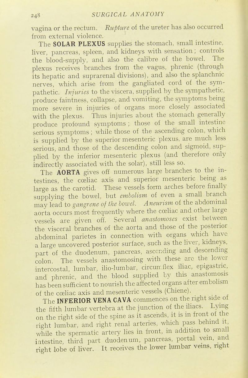 vagina or the rectum. Rupture of the ureter has also occurred from external violence. The SOLAR PLEXUS supplies the stomach, small intestine, liver, pancreas, spleen, and kidneys with sensation; controls the blood-supply, and also the calibre of the bowel. The plexus receives branches from the vagus, phrenic (through its hepatic and suprarenal divisions), and also the splanchnic nerves, which arise from the gangliated cord of the sym- pathetic. Injuries to the viscera, supplied by the sympathetic, produce faintness, collapse, and vomiting, the symptoms being more severe in injuries of organs more closely associated with the plexus. Thus injuries about the stomach generally produce profound symptoms ; those of the small intestine serious symptoms ; while those of the ascending colon, which is supphed by the superior mesenteric plexus, are much less serious, and those of the descending colon and siginoid, sup- plied by the inferior mesenteric plexus (and therefore only indirectly associated with the solar), still less so. The AORTA gives off numerous large branches to the in- testines, the coehac axis and superior mesenteric being as large as' the carotid. These vessels iovm arches before finally supplying the bowel, but embolism of even a small branch may lead to gangrene of the bowel. Aneurism of the abdommal aorta occurs most frequently where the coeliac and other large vessels are given off. Several anastomoses exist between the visceral branches of the aorta and those of the posterior abdominal parietes in connection with organs which have a large uncovered posterior surface, such as the liver, kidneys, part of the duodenum, pancreas, ascending and descendmg colon. The vessels anastomosing with these arc the lower intercostal, lumbar, ilio-lumbai, circumflex ihac, epigastric, and phrenic, and the blood supplied by this anastomosis has been sufficient to nourish the affected organs after embolism of the cceliac axis and mesenteric vessels (Chiene). The INFERIOR VENA CAVA commences on the right side of the fifth lumbar vertebra at the junction of the iliacs. L^dng on the right side of the spine as it ascends, it is in front of the right lumbar, and right renal arteries, which pass behind it while the spei-matic artery lies in front, in addition to small iatestine, third part duodenum, pancreas, portal vein, and right lobe of liver. It receives the lower lumbar veins, right