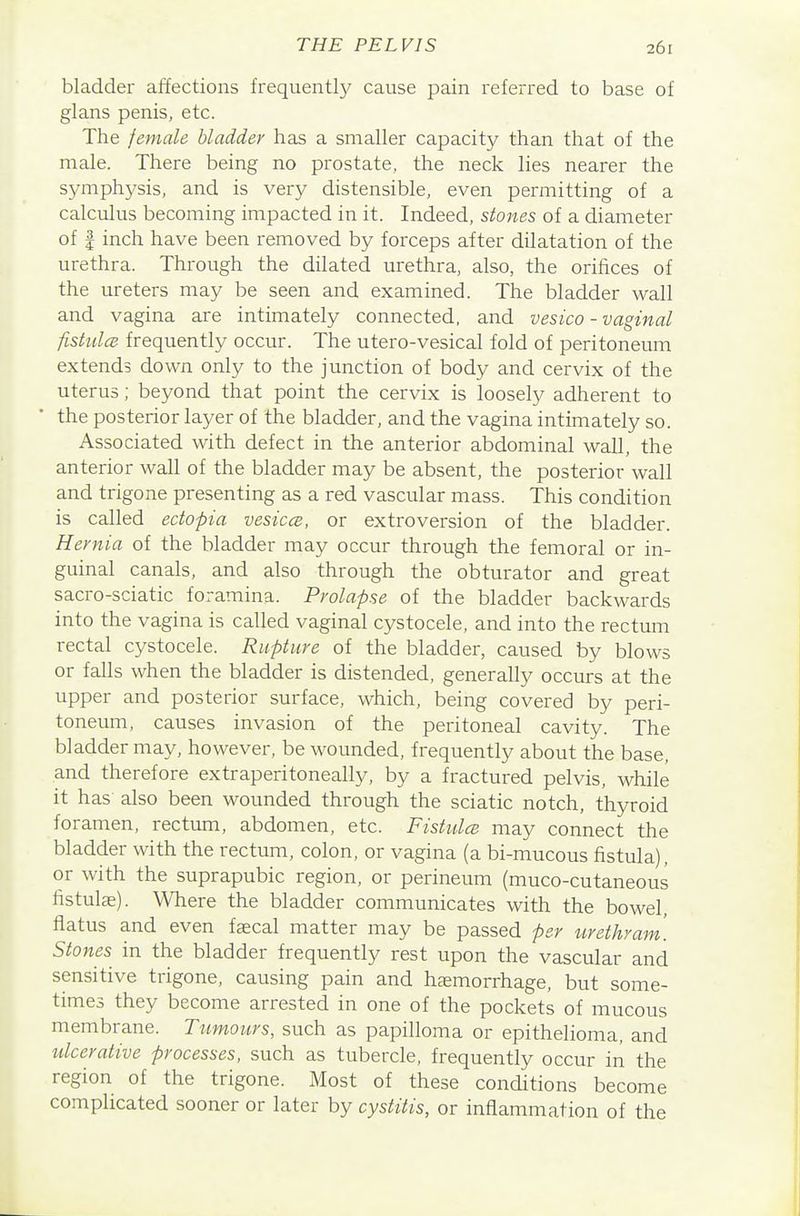 bladder affections frequently cause pain referred to base of glans penis, etc. The female bladder has a smaller capacity than that of the male. There being no prostate, the neck lies nearer the symphysis, and is very distensible, even permitting of a calculus becoming impacted in it. Indeed, stones of a diameter of I inch have been removed by forceps after dilatation of the urethra. Through the dilated urethra, also, the orifices of the ureters may be seen and examined. The bladder wall and vagina are intimately connected, and vesica - vaginal fishdcB frequently occur. The utero-vesical fold of peritoneum extends down only to the junction of body and cervix of the uterus; beyond that point the cervix is loosely adherent to the posterior layer of the bladder, and the vagina intimately so. Associated with defect in the anterior abdominal wall, the anterior wall of the bladder may be absent, the posterior wall and trigone presenting as a red vascular mass. This condition is called ectopia vesiccs, or extroversion of the bladder. Hernia of the bladder may occur through the femoral or in- guinal canals, and also through the obturator and great sacro-sciatic foramina. Prolapse of the bladder backwards into the vagina is called vaginal cystocele, and into the rectum rectal cystocele. Rupture of the bladder, caused by blows or falls when the bladder is distended, generally occurs at the upper and posterior surface, which, being covered by peri- toneum, causes invasion of the peritoneal cavity. The bladder may, however, be wounded, frequently about the base, and therefore extraperitoneally, by a fractured pelvis, while it has also been wounded through the sciatic notch, thyroid foramen, rectum, abdomen, etc. Fistidce may connect the bladder with the rectum, colon, or vagina (a bi-mucous fistula), or with the suprapubic region, or perineum (muco-cutaneous fistula). Where the bladder communicates with the bowel, flatus and even faecal matter may be passed per urethram. Stones in the bladder frequently rest upon the vascular and sensitive trigone, causing pain and hjemorrhage, but some- times they become arrested in one of the pockets of mucous membrane. Tumours, such as papilloma or epithelioma, and idcerative processes, such as tubercle, frequently occur in the region of the trigone. Most of these conditions become complicated sooner or later by cystitis, or inflammation of the