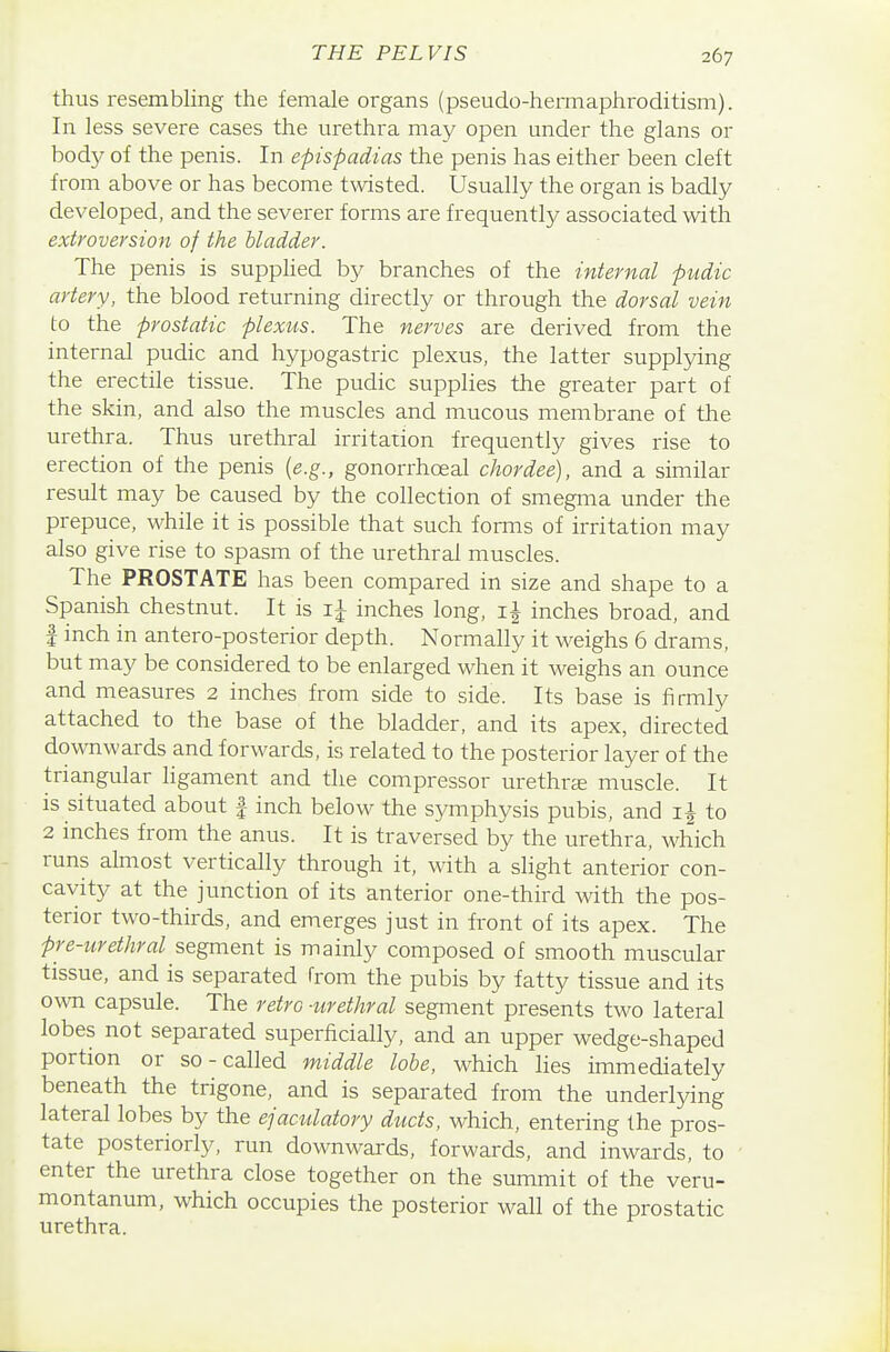thus resembling the female organs (pseudo-hermaphroditism). In less severe cases the urethra may open under the glans or body of the penis. In epispadias the penis has either been cleft from above or has become twisted. Usually the organ is badly developed, and the severer forms are frequentl}^ associated with extroversion of the bladder. The penis is supphed by branches of the internal pudic artery, the blood returning directly or through the dorsal vein to the prostatic plexus. The nerves are derived from the internal pudic and hypogastric plexus, the latter suppling the erectile tissue. The pudic supplies the greater part of the skin, and also the muscles and mucous membrane of the urethra. Thus urethral irritation frequently gives rise to erection of the penis [e.g., gonorrhoeal chordee), and a similar result may be caused by the collection of smegma under the prepuce, while it is possible that such forms of irritation may also give rise to spasm of the urethral muscles. The PROSTATE has been compared in size and shape to a Spanish chestnut. It is inches long, inches broad, and 1 inch in antero-posterior depth. Normally it weighs 6 drams, but may be considered to be enlarged when it weighs an ounce and measures 2 inches from side to side. Its base is firmly attached to the base of the bladder, and its apex, directed downwards and forwards, is related to the posterior layer of the triangular ligament and the compressor urethrse muscle. It is situated about f inch below the symphysis pubis, and to 2 inches from the anus. It is traversed by the urethra, which runs almost vertically through it, with a slight anterior con- cavity at the junction of its anterior one-third with the pos- terior two-thirds, and emerges just in front of its apex. The pre-urethral segment is mainly composed of smooth muscular tissue, and is separated from the pubis by fatty tissue and its own capsule. The retro -urethral segment presents two lateral lobes not separated superficially, and an upper wedge-shaped portion or so-called middle lobe, which lies immediately beneath the trigone, and is separated from the underlying lateral lobes by the ejaculatory ducts, which, entering the pros- tate posteriorly, run downwards, forwards, and inwards, to enter the urethra close together on the summit of the veru- montanum, which occupies the posterior wall of the prostatic urethra.