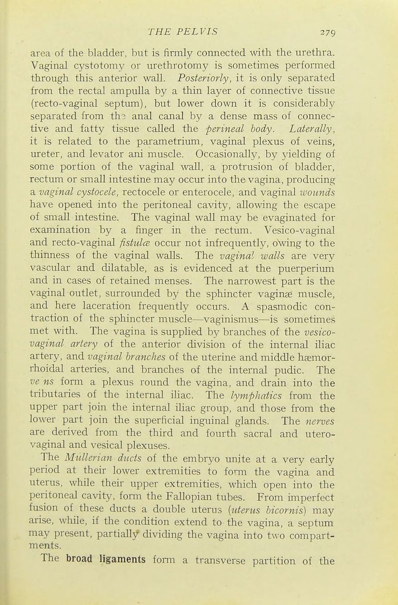 area of the bladder, but is firmly connected with the urethra. Vaginal cystotomy or urethrotomy is sometimes performed through this anterior wall. Posteriorly, it is only separated from the rectal ampulla by a thin layer of connective tissue (recto-vaginal septum), but lower down it is considerably separated from th? anal canal by a dense mass of connec- tive and fatty tissue called the perineal body. Laterally, it is related to the parametrium, vaginal plexus of veins, ureter, and levator ani muscle. Occasionally, by yielding of some portion of the vaginal wall, a protrusion of bladder, rectum or small intestine may occur into the vagina, producing a vaginal cystocele, rectocele or enterocele, and vaginal wounds have opened into the peritoneal cavity, allowing the escape of small intestine. The vaginal wall may be evaginated for examination by a finger in the rectum. Vesico-vaginal and recto-vaginal fisttdce occur not infrequently, oVing to the thinness of the vaginal walls. The vaginal walls are very vascular and dilatable, as is evidenced at the puerperium and in cases of retained menses. The narrowest part is the vaginal outlet, surrounded by the sphincter vaginje muscle, and here laceration frequently occurs. A spasmodic con- traction of the sphincter muscle—vaginismus—is sometimes met with. The vagina is supplied by branches of the vesico- vaginal artery of the anterior division of the internal iliac artery, and vaginal branches of the uterine and middle haemoi- rhoidal arteries, and branches of the internal pudic. The ve ns form a plexus round the vagina, and drain into the tributaries of the internal iliac. The lymphatics from the upper part join the internal iliac group, and those from the lower part join the superficial inguinal glands. The nerves are derived from the third and fourth sacral and utero- vaginal and vesical plexuses. The Mnllerian ducts of the embryo unite at a very early period at their lower extremities to forni the vagina and uterus, while their upper extremities, which open into the peritoneal cavity, form the Fallopian tubes. From imperfect fusion of these ducts a double uterus {uterus bicornis) may arise, while, if the condition extend to the vagina, a septum may present, partially dividing the vagina into two compart- ments. The broad ligaments form a transverse partition of the
