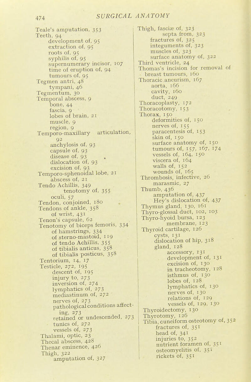 Teale's amputation, 353 Teeth, 94 development of, 95 extraction of, 95 roots of, 95 syphilis of, 95 supernumerary mcisor, 107 time of eruption of, 94 tumours of, 95 Tegmen antri, 48 tympani, 46 Tegmentum, 30 Temporal abscess, 9 bone, 44 fascia, 9 lobes of brain, 21 muscle, 9 region, 9 Tempor'o-maxillary articulation, 92 anchylosis of, 93 capsule of, 93 disease of, 93 dislocation of, 93 excision of, 93 Temporo-sphenoidal lobe, 21 abscess of, 21 Tendo Achillis, 349 tenotomy of, 355 oculi, 57 Tendon, conjoined, 180 Tendons of ankle, 358 of wrist, 431 Tenon's capsule, 62 Tenotomy of biceps femoris, 334 of hamstrings, 334 of sterno-mastoid, 119 of tendo Achillis, 355 of tibialis anticus, 358 of tibialis posticus, 358 Tentorium, 14, 17 Testicle, 272, 195 descent of, 195 injury to, 273 inversion of, 274 lymphatics of, 273 mediastinum of, 272 nerves of, 273 pathological conditions aftect- ing, 273 retained or undescended, 273 tunics of, 272 vessels of, 273 Thalami, optic, 23 Thecal abscess, 428 Thenar eminence, 426 Thigh, 322 amputation of, 327 Thigh, fasciffi of, 323 septa from, 323 fractures of, 325 integuments of, 323 muscles of, 323 surface anatomy of, 322 Third ventricle, 24 Thomas's incision for removal of breast tumours, 160 Thoracic aneurism, 167 aorta, 166 cavity, 160 duct, 249 Thoracoplasty, 172 Thoracotomy, 153 Thorax, 150 deformities of, 150 nerves of, 155 paracentesis of, 153 skin of, 150 surface anatomy of, 150 tumours of, 157, 167, 174 vessels of, 164, 150 viscera of, 164 walls of, 152 wounds of, 165 Thrombosis, infective, 26 marasmic, 27 Thumb, 436 amputation of, 437 Hey's dislocation of, 437 Thymus gland, 130, 161 Thyxo-glossal duct, 102, 103 Thyro-hyoid bursa, 123 membrane, 123 Thyroid cartilage, 126 cysts, 131 dislocation of hip, 318 gland, 128 accessory, 131 development of, 131 excision of, 130 in tracheotomy, 128 isthmus of, 130 lobes of, 128 lymphatics of, 130 nerves of, 130 relations of, 129 vessels of, 129, 130 Thyroidectomy, 130 Thyi-otomy, 126 Tibia, cuneiform osteotomy of, 352 fractures of, 351 head of, 341 injuries to, 352 nutrient foramen of, 351 osteomyelitis of, 351 rickets of, 351