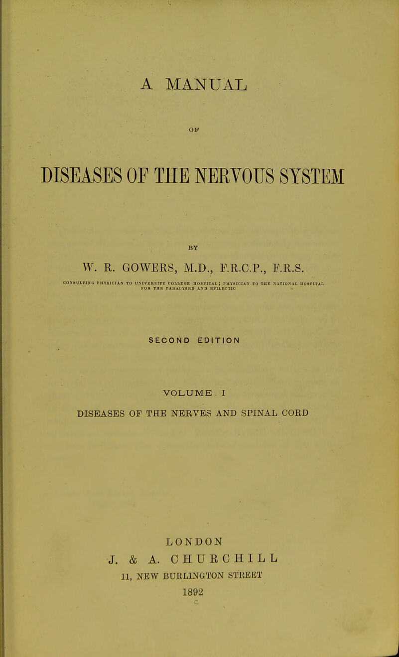 OF DISEASES OF THE NERVOUS SYSTEM BY W. R. GOWERS, M.D., P.R.C.P., F.R.S. COXSUITIXO rUVSlCIAS TO U.MVEBSITY COLLEGE HOSrITAL ; rUYSICIAS TO TUE NATIONAL UOSFITAL FOR TUE FAIIALYSEO AND EFILEFTIO SECOND EDITION VOLUME I DISEASES OF THE NERVES AND SPINAL CORD LONDON J. & A. CHURCHILL 11, NEW BURLINGTON STREKT 1892