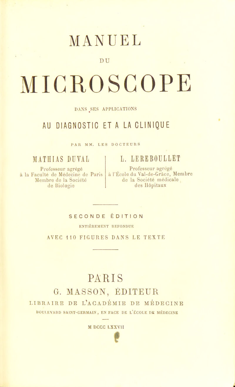 DU MICROSCOPE DANS ,SES APPLICATIONS AU DIAGNOSTIC ET A LA CLINIQUE PAn MM. LES DOCTEUnS MATHIAS DUVAIi Professeur agrégé la Faculté do Médecine de Paris Membre de la Société de Biologie L. LEREBOULLET Professeur agrégé à l'École du Val-de-Gràcc, Membre de la Société médicale des Hôpitaux SECONDE ÉDITION ENTli^nEMEXT HEFONDUE AVEC 110 FIGURES DANS LE TEXTE PARIS G. MASSON, ÉDITEUR LIBRAIRE DE L'aGADÉMIE DE MÉDECINE liOUI.EVAnD SAINT-CEnslAIN , EN FACE DE L ÉCOLE DK MiSdECINE M DCCC LXXVII