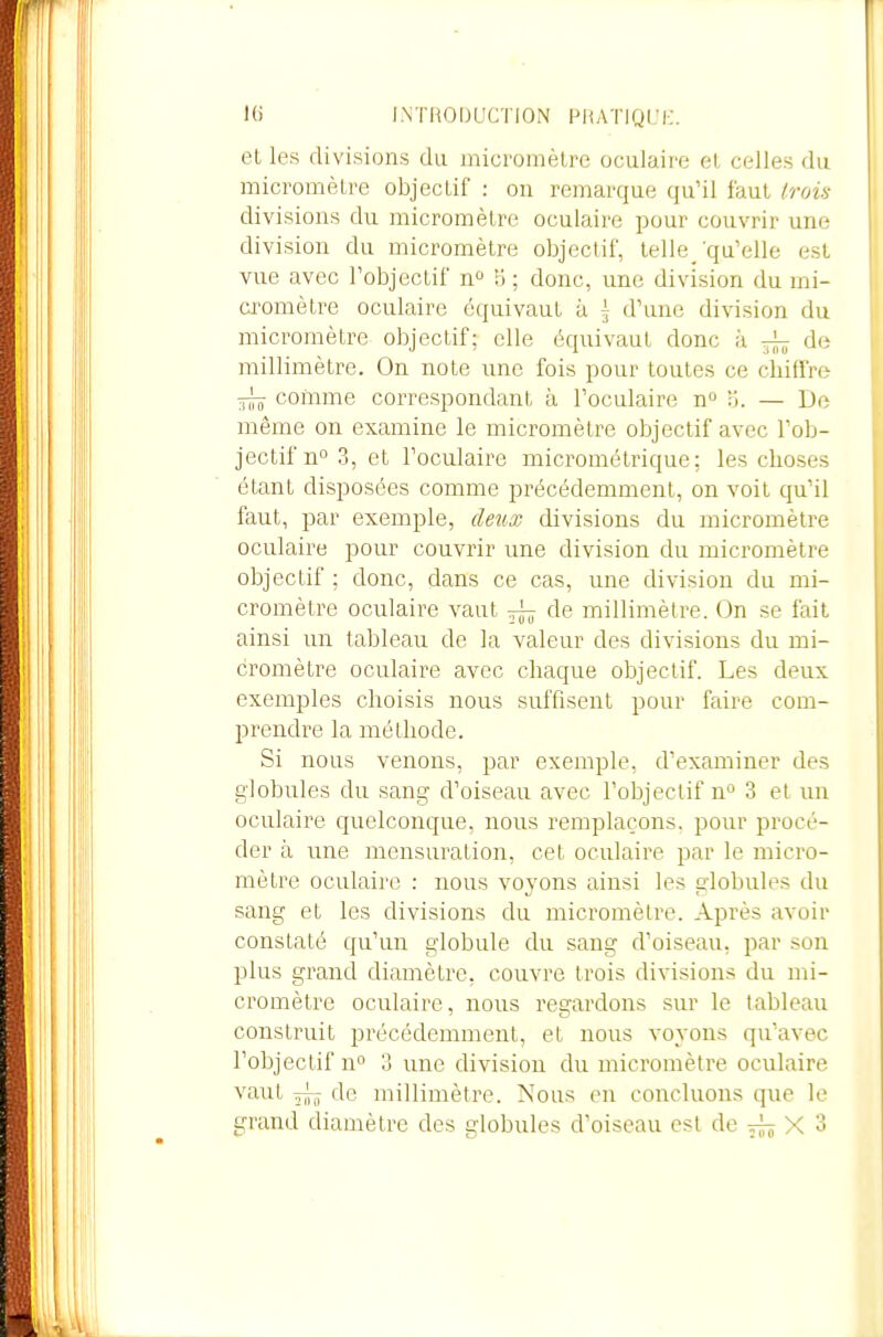 et les divisions du micromèlre oculaire et celles du micromètre objectif : ou remarque qu'il faut trois divisions du micromètre oculaire pour couvrir une division du micromètre objectif, telle/qu'elle est vue avec l'objectif n 5 ; donc, une division du mi- a^omètre oculaire équivaut à \ d'une division du micromètre objectif; elle équivaut donc à ^ de millimètre. On note une fois pour toutes ce chiffre comme correspondant à l'oculaire n» Ij. — De même on examine le micromèlre objectif avec l'ob- jectif n 3, et l'oculaire micrométrique; les choses étant disposées comme précédemment, on voit qu'il faut, par exemple, deux divisions du micromèlre oculaire pour couvrir une division du micromèlre objectif ; donc, dans ce cas, une division du mi- cromètre oculaire vaut ^ de millimètre. On se fait ainsi un tableau de la valeur des divisions du mi- cromètre oculaire avec chaque objectif. Les deux exemples choisis nous suffisent pour faire com- prendre la méthode. Si nous venons, par exemple, d'examiner des globules du sang d'oiseau avec l'objectif n 3 et un oculaire quelconque, nous remplaçons, pour procé- der à une mensuration, cet oculaire par le micro- mètre oculaire : nous voyons ainsi les globules du sang et les divisions du micromèlre. Après avoir constaté qu'un globule du sang d'oiseau, par son plus grand diamètre, couvre trois divisions du mi- cromètre oculaire, nous regardons sur le tableau construit précédemment, et nous voyons qu'avec l'objectif no 3 une division du micromèlre oculaire vaut ~ de millimètre. Nous en concluons que le grand diamètre des globules d'oiseau est de ^ X 3