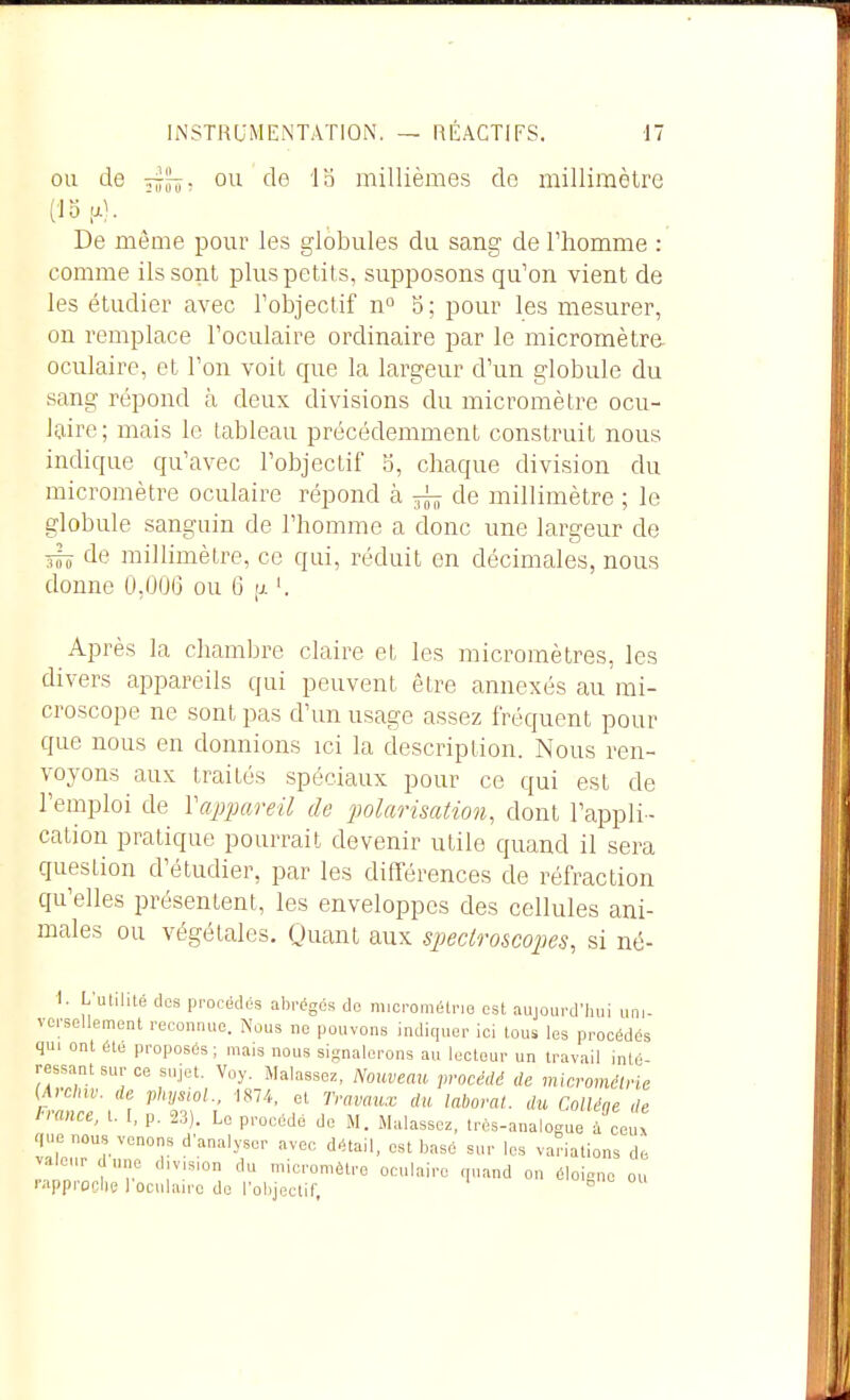 OU de 4s?- o*-- millièmes de millimètre (18-.). De même pour les globules du sang de l'homme : comme ils sont plus petits, supposons qu'on vient de les étudier avec robjectif n^ 5; pour les mesurer, on remplace l'oculaire ordinaire par le micromètre oculaire, et l'on voit que la largeur d'un globule du sang répond à deux divisions du micromètre ocu- laire ; mais le tableau précédemment construit nous indique qu'avec l'objectif S, chaque division du micromètre oculaire répond à de millimètre ; le !?lobule sang'uin de l'homme a donc une largeur de 3I0 de millimètre, ce qui, réduit en décimales, nous donne 0,006 ou 6 [jl '. Après la chambre claire et les micromètres, les divers appareils qui peuvent être annexés au mi- croscope ne sont pas d'un usage assez fréquent pour que nous en donnions ici la description. Nous ren- voyons aux traités spéciaux pour ce qui est de l'emploi de Vappareil de polarisation, dont l'appli- cation pratique pourrait devenir utile quand il sera question d'étudier, par les différences de réfraction qu'elles présentent, les enveloppes des cellules ani- males ou végétales. Quant aux spectroscopes, si né- 1. L'ulilité (les procédés abrèges de niicrométne est aujourd'hui uni- versellement reconnue. Nous ne pouvons indiquer ici tous les procédés qui ont été proposés; mais nous siRnalorons au lecteur un travail inté- ressant sur ce sujet. Voy. Malassez, Nouveau procédé de micrométrie {A,ehw. de physioL, 1874, et Travaux du laborat. du Colléqe de l-rance, t. [, p. 23). Le procédé de M. Malassez, très-analogue à ceux que nous venons d'analyser avec détail, est basé sur les variations de valeur cl une division du micromètre oculaire quand on éloigne ou i-apprPClle roculairo do robjectif, °