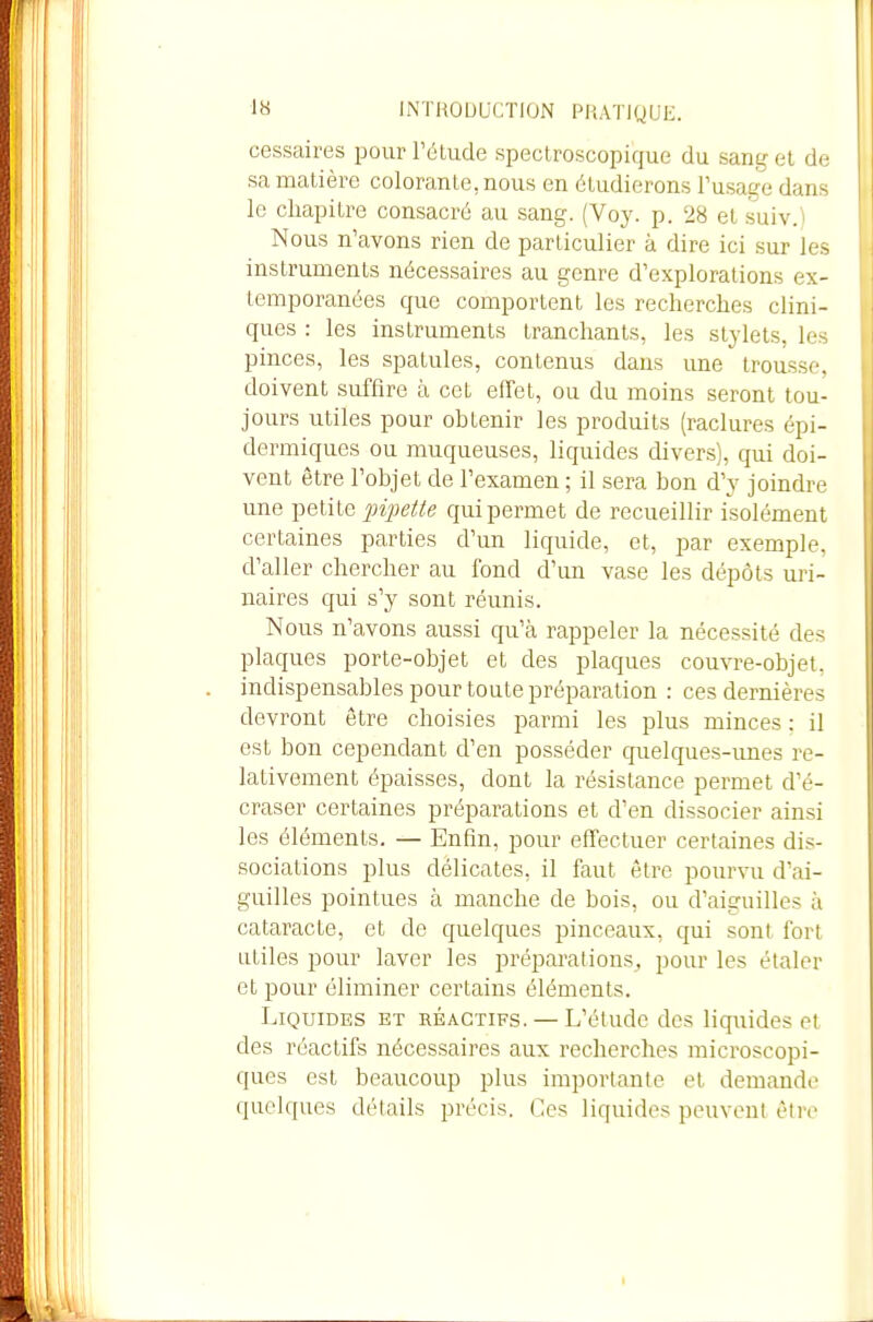 cessaires pour l'étude spectroscopique du sang et de sa matière colorante, nous en étudierons l'usage dans le chapitre consacré au sang. (Voy. p. 28 et suiv.) Nous n'avons rien de particulier à dire ici sur les instruments nécessaires au genre d'explorations ex- temporanées que comportent les recherches clini- ques : les instruments tranchants, les stylets, les pinces, les spatules, contenus dans une trousse, doivent suffire à cet effet, ou du moins seront tou- jours utiles pour obtenir les produits (raclures épi- dermiques ou muqueuses, liquides divers), qui doi- vent être l'objet de l'examen ; il sera bon d'y joindre une petite pipeile qui permet de recueillir isolément certaines parties d'un liquide, et, par exemple, d'aller chercher au fond d'un vase les dépôts uri- naires qui s'y sont réunis. Nous n'avons aussi qu'à rappeler la nécessité des plaques porte-objet et des plaques couvre-objet. . indispensables pour toute préparation : ces dernières devront être choisies parmi les plus minces : il est bon cependant d'en posséder quelques-unes re- lativement épaisses, dont la résistance permet d'é- craser certaines préparations et d'en dissocier ainsi les éléments. — Enfin, pour effectuer certaines dis- sociations plus délicates, il faut être pourvu d'ai- guilles pointues à manche de bois, ou d'aiguilles à cataracte, et de quelques pinceaux, qui sont fort utiles pour laver les préparai ions , pour les étaler et pour éliminer certains éléments. Liquides et réactifs. — L'étude des liqiiides et des réactifs nécessaires aux recherches microscopi- ques est beaucoup plus importante et demande quelques détails précis. Ces liquides peuvent être I