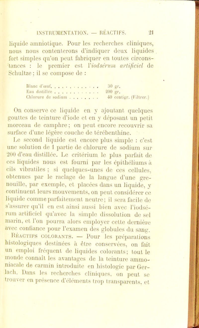 liquide amniotique. Pour les recherches cliniques, nous nous contenterons d'indiquer deux liquides fort simples qu'on peut fabriquer en toutes circons- tances : le premier est Viodsérim artiliciel de Schultze ; il se compose de : Blanc d'œuf. IlO gr. Eau distillée 200 gr. Chlorure de sodium 40 contlgr. (Fillror.) On conserve ce liquide en y ajoutant quelques gouttes de teinture d'iode et en y déposant un petit morceau de camphre ; on peut encore recouvrir sa surface d'une légère couche de térébenthine. Le second liquide est encore plus simple : c'est une solution de 1 partie de chlorure de sodium sur 200 d'eau distillée. Le critérium le plus parlait de ces liquides nous est fourni par les épithéliums à cils vibratiles ; si quelques-unes de ces cellules, obtenues par le raclage de la langue d'une gre- nouille, par exemple, et placées dans un liquide, y continuent leurs mouvements, on peut considérer ce liquide comme parfaitement neutre; il sera facile de s'assurer qu'il en est ainsi aussi bien avec l'ioclsé- rum artificiel qu'avec la simple dissolution de sel marin, et l'on pourra alors employer cette dernière avec coniiance pour l'examen des globules du sang. RÉ.vcTiFS COLORANTS. — Pour Ics préparations histologiques destinées à être conservées, on fait un emploi fréquent de liquides colorants; tout le monde connaît les avantages de la teinture ammo- niacale de carmin introduite en histologie par Ger- lach. Dans les recherches cliniques, on peut se trouver en présence d'éléments h'op I i-ansparents, et