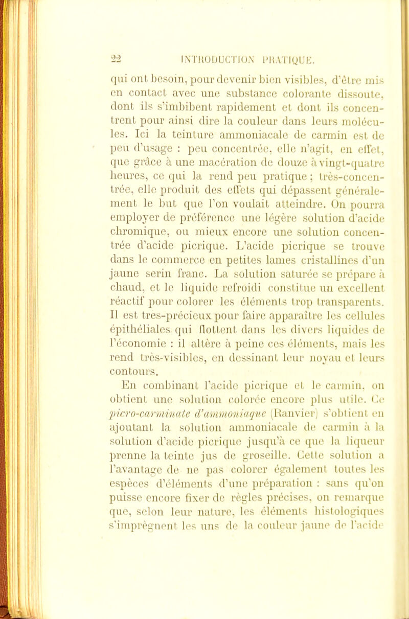 2-2 I.NTKOUUCTION l'liATiUUK. qui onl besoin, pour devenir bien visibles, d'être mis en contact avec une substance colorante dissoute, dont ils s'imbibent rapidement et dont ils concen- trent pour ainsi dire la couleur dans leurs molécu- les. Ici la teinture ammoniacale de carmin est de peu d'usage : peu concentrée, elle n'agit, en efFel, que grâce à une macération de douze à vingt-quatre heures, ce qui la rend peu pratique ; très-concen- trée, elle produit des effets qui dépassent générale- ment le but que l'on voulait atteindre. On pourra employer de préférence une légère solution d'acide chromique, ou mieux encore une solution concen- trée d'acide picrique. L'acide picrique se trouve dans le commerce en petites lames cristallines d'un jaune serin franc. La solution saturée se prépare à chaud, et le liquide refroidi constitue un excellent réactif pour colorer les éléments trop transparents. Il est tres-précieux pour faire apparaître les cellules épilhéliales qui flottent dans les divei's liquides de l'économie : il altère à peine ces éléments, mais les rend très-visibles, en dessinant leur noyau et leurs contours. En combinant l'acide picrique et le carmin, on obtient une solulion colorée encore plus utile. 'picro-cartiiinalc (l'mnrnoniaque (Ranvicrj s'obtient en ajoutant la solution ammoniacale de carmin à la solution d'acide picrique jusqu'à ce que la liqueur prenne la teinte ju.s de groseille. Celle solulion a l'avantage de ne pas colorer également toutes les espèces d'éléments d'une préparation : sans qu'on puisse encore fixer de règles précises, on remarque que, selon leur nalure. les éléments histologiquos s'imprègnent les uns de la couleur jaune de racidt'