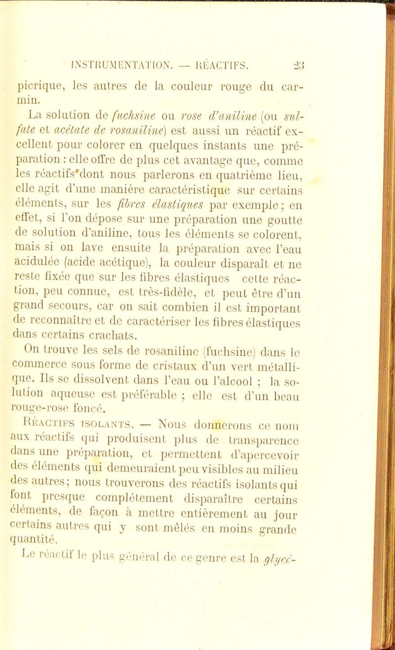 picrique, les autres de la couleur rouge du car- min. La solution de fuchsme ou rose d'aniline (ou sul- fate et acétate de rosaniline) est aussi un réactif ex- cellent pour colorer en quelques instants une pré- paration : elle offre de plus cet avantage que, comme les réactifs'dont nous parlerons en quatrième lieu, elle agit d'une manière caractéristique sur certains éléments, sur les fi.l)res élastiqties par exemple ; en effet, si Ton dépose sur une préparation une goutte de solution d'aniline, tous les éléments se colorent, mais si on lave ensuite la préparation avec l'eau acidulée (acide acétique), la couleur disparaît et ne reste fixée que sur les fibres élastiques cette réac- tion, peu connue, est très-fidèle, et peut être d'un grand secours, car on sait combien il est important de reconnaître et de caractériser les fibres élastiques dans certains crachats. On trouve les sels de rosaniline (fuchsine) dans le commerce sous forme de cristaux d'un vert métalli- que. Ils .se dissolvent dans l'eau ou l'alcool ; la so- lution aqueuse est préférable ; elle est d'un beau rouge-rose foncé. RÉACTIFS ISOLANTS. — Nous donnerons ce nom aux réactifs qui produisent plus de transparence dans une préparation, et permettent d'apercevoir des éléments qui demeuraient peu visibles au milieu des autres; nous trouverons des réactifs isolants qui font presque complètement disparaître certains éléments, de façon à mettre entièrement au jour certains autres qui y sont mêlés en moins grande quantité. Le réactif lo plus général de ce genre est la r/lycé-