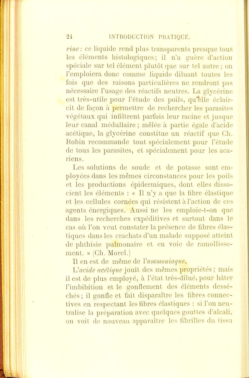 Hiie: ce liquide rend plus Iransparenls presque tous les cléments hisLologiques; il n'a guère d'action spéciale sur tel élément plutôt que sur tel autre ; on l'emploiera donc comme liquide diluant toutes les ibis que des raisons particulières ne rendront pas nécessaire l'usage des réactifs neutres. La glycérine est très-utile pour l'étude des poils, qu'elle éclair- cit de façon à permettre de rechercher les parasites végétaux qui infiltrent parfois leur racine et jusque leur canal médullaire ; mêlée à partie égale d'acide acétique, la glycérine constitue un réactif que Ch. Robin recommande tout spécialement pour l'étude de tous les parasites, et spécialement pour les aca- riens. Les solutions de soude et de potasse sont em- ployées dans les mêmes circonstances pour les poils et les productions épidermiques, dont elles disso- cient les éléments : « Il n'y a que la fibre élastique et les cellules cornées qui résistent à l'action de ces agents énergiques. Aussi ne les emploie-l-on que dans les recherches cxpédilives et .surtout dans le cas où l'on veut constater la présence de fibres élas- tiques dans les crachats d'un malade supposé atteint de phthisie pulmonaire et eu voie de ramollisse- ment. » (Ch. Morel.) Il en est de même de Vaimiomaque. 'L'acide acétique jouit des mêmes propriétés ; mais il est de plus employé, à l'état très-dilué, pour hâter l'imbibition et le gonflement des élémenis dessé- chés ; il gonfle et fait disparaître les libres conneo- tives en respectant les fibres élastiques : si Ton neu- tralise la préparation avec quelques goulles dalcali. on voil do nouveau apparaître les fibrilles du lissa