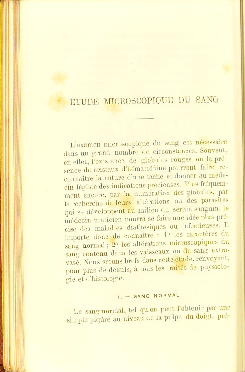 ÉTUDE MICROSCOPIQUE DU SANG L'examen microscopique du sang est nécessaire clans un g'rand nombre de circonstances. Souvenl, en effet, l'existence de globules rouges ou la pré- sence de cristaux d'hématoïdine poiu-ront faire re- connaître la nature d'une tache et donner au méde- cin léeiste des indications précieuses. Plus fréquem- ment encore, par la numération des globules, par la recberche de leurs altérations ou des parasites qui se développent au milieu du sérum sanguin, le médecin praticien pourra se faire une idée plus pré- cise des maladies diatliésiques ou infectieuses. Il importe donc de connaître : 1° les caractères du sang normcil ; 2° les altérations microscopiques du sang contenu dans les vaisseaux ou du sang extra- vasé Nous serons brefs dans cette étude, renvoyant, pour plus de détails, à tous les traités de physiolo- gie et d'histologie. I. — SANG NORMAL Le sang normal, tel qu'on peut l'obtenir par une simple piqûre au niveau de la pulpe du doigt, pre-