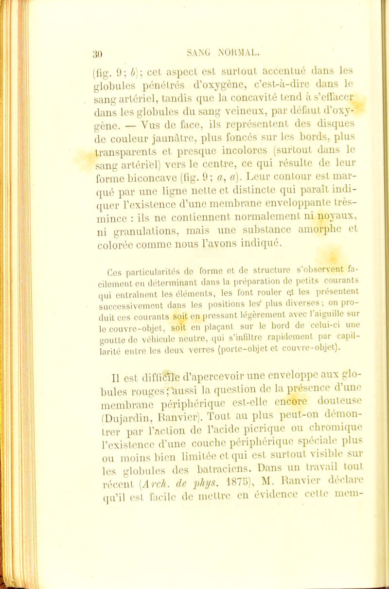 (lig. 9; h): cel. aspocl esL surloul acconluc dans les globules pénétrés d'oxygène, c'esL-à-dire dans le sang arLériei, tandis que la concavilé tend à s'effacer dans les globules du sang veineux, par défaut d'oxy- gène. — Vus de face, ils représentent des disques de couleur jaunâtre, plus foncés sur les bords, plus transparents et presque incolores (surtout dans le sang artéri'el) vers le centre, ce qui résulte de leur forme biconcave (fig. 9; a, a). Leur contour est mar- qué par une ligne nette et distincte qui paraît indi- (pier l'existence d'une membrane enveloppante très- mince : ils ne contiennent normalement ni noyaux, ni granulations, mais une suljstance amorphe cl colorée comme nous l'avons indiqué. Ces particularités de forme et de structure s'observent fa- cilement eu déterminant dans la préparation de petits courants qui entraînent les éléments, les font rouler qt les présentent successivement dans les positions les plus diverses ; on pro- duit ces courants soit en pressant légèrement avec l'aiguille sur le couvre-objet, soit en plaçant sur le bord de celui-ci une goutte do véhicule neutre, qui s'infiltre rapidement par capil- farité entre les deux verres (porte-objet et couvre-objet). Il est difficlTe d'apercevoir une enveloppe aux glo- bules rouges faussi la question de la présence d'imc membrane périphérique est-elle encore douteuse (Dujardin, Ranvicr). Tout au plus peut-on démon- trer par r.iction de l'acide picrique ou chromique l'existence d'une couche périphérique spéciale plus ou moins bien limilée et qui est surtout visible sur les globules des batraciens. Dans un travail tout récent [Arch. de ]>h!/s. ISTo), M. Ranvier déclare qu'il est facile de mettre en évidence cette mem-
