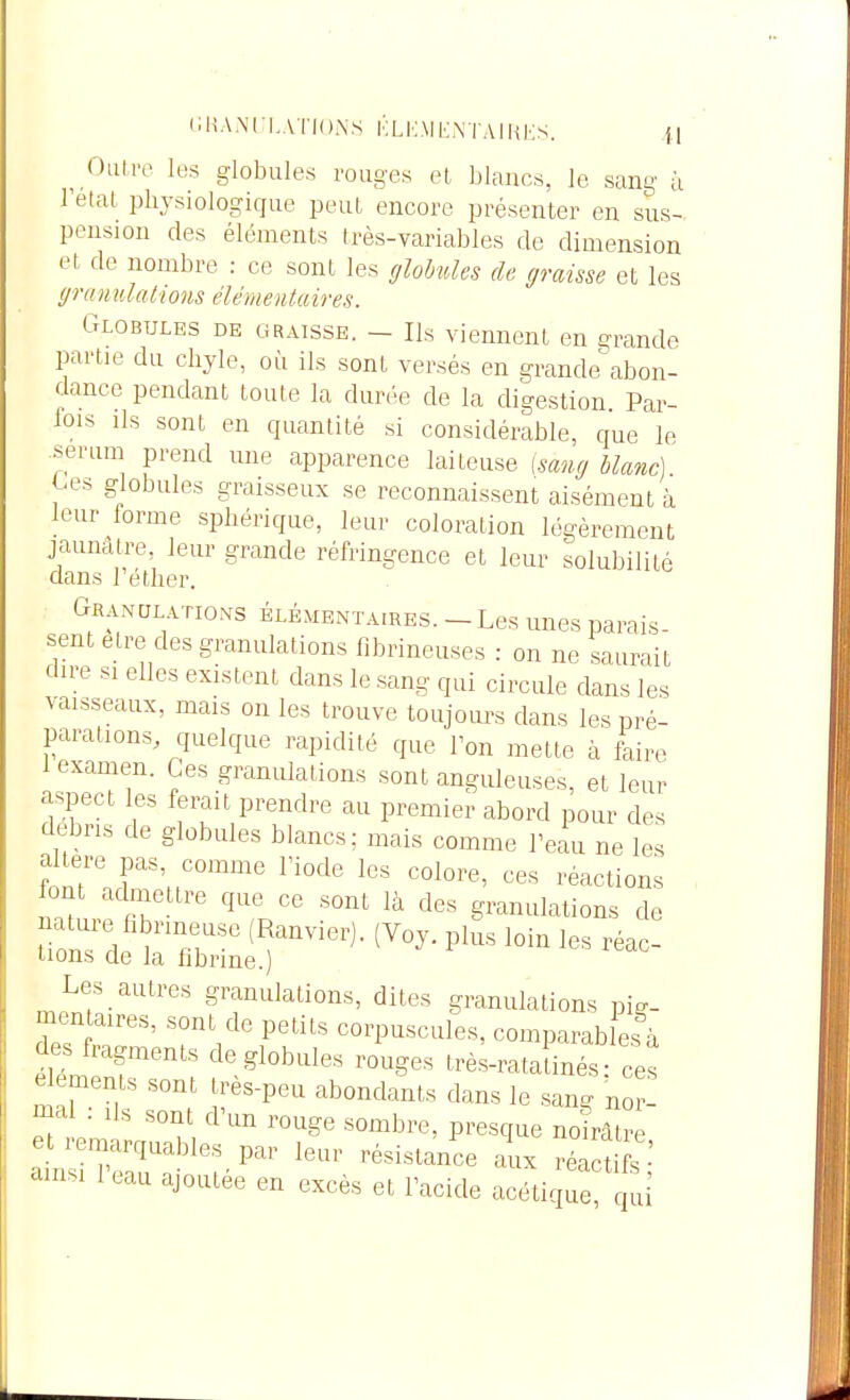 ^ Oalre les globules rouges et, blancs, le sang à Tetat physiologique peut encore présenter en sus- pension des éléments très-variables de dimension et de nombre : ce sont les (/lobules de graisse et les granulalions élémentaires. Globules de gratsse. - Ils viennent en grande partie du clijle, où ils sont versés en grande abon- dance pendant toute la durée de la digestion Par- fois Ils sont en quantité si considérable, que le sérum prend une apparence laiteuse [sang blanc] ^-es globules graisseux se reconnaissent aisément à leur forme sphérique, leur coloration légèrement jaunâtre, leur grande réfringence et leur solubilité dans Téther. Granulations élémentaires. - Les unes parais- sent être des granulations fibrineuses : on ne saurait dire si elles existent dans le sang qui circule dans les vaisseaux, mais on les trouve toujours dans les pré- parations, quelque rapidité que Ton mette à faire 1 examen. Ces granulations sont anguleuses, et leur aspect les ferait prendre au premier abord pour des débris de globules blancs; mais comme l'eau ne les altère pas, comme l'iode les colore, ces réactions font adnaettre que ce sont là des granulations de nature fibrineuse (Ranvier). (Voy. plus loin les réac- tions de la librine.) Les autres granulations, dites granulations pig- mtn a,res, sont de petits corpuscules, comparables à des fragments de globules rouges très-rata inés- ces éléments sont très-peu abondants dans le san^ nor ;;;a : Us sont d'un rouge sombre, presque no rât remarquables par leur résistance aux réactifs •' l'eau ajoutée en excès et l'acide acétique pi
