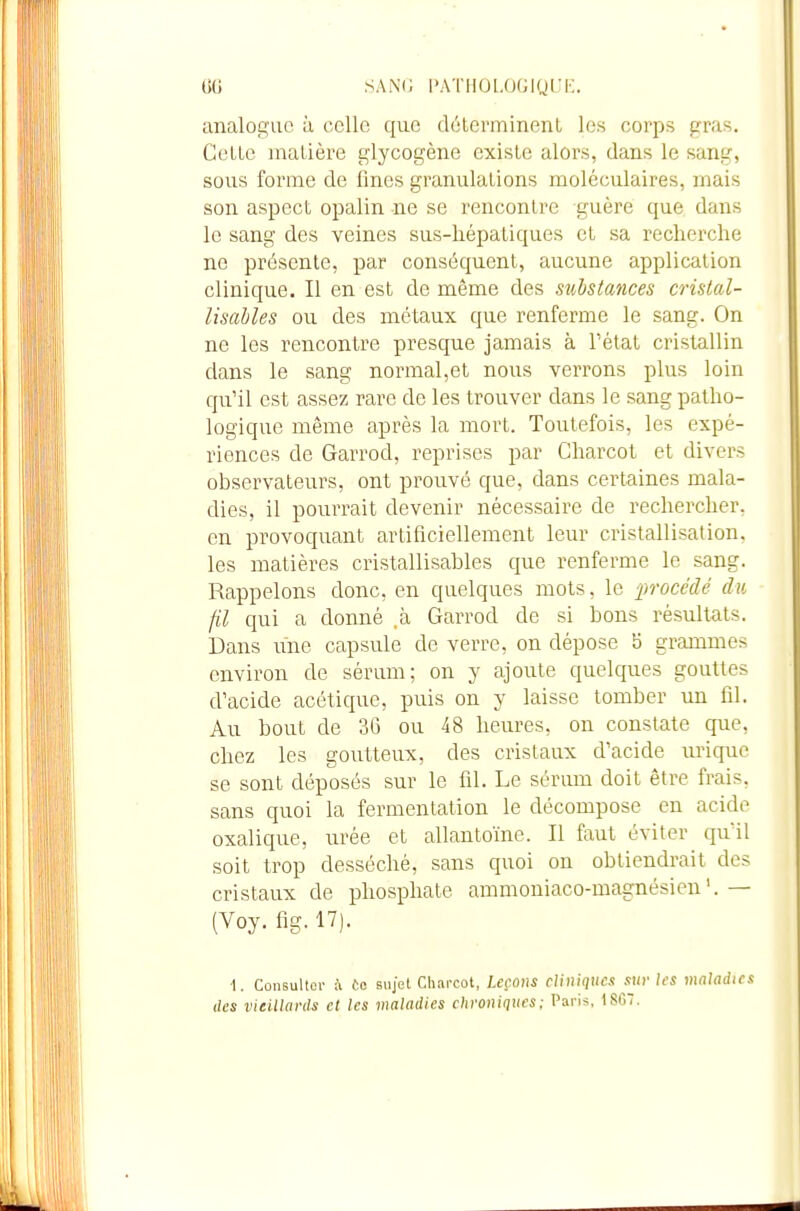 SANG i>atiioi.ogiqi;f. analocciio à celle que (létcrminonl les corps frras. GelLc matière glycogène existe alors, dans le sang, sous forme de fines granulations moléculaires, mais son aspect opalin ne se rencontre guère que dans le sang des veines sus-hépatiques et sa recherche ne présente, par conséquent, aucune application clinique. Il en est de même des substances cristal- lisahles ou des métaux que renferme le sang. On ne les rencontre presque jamais à l'état cristallin dans le sang normal,et nous verrons plus loin qu'il est assez rare de les trouver dans le sang patho- logique même après la mort. Toutefois, les expé- riences de Garrod, reprises par Charcot et divers observateurs, ont prouvé que, dans certaines mala- dies, il pourrait devenir nécessaire de rechercher, en provoquant artificiellement leur cristallisation, les matières cristallisables que renferme le sang. Rappelons donc, en quelques mots, le jjrocédé du fil qui a donné ,à Garrod de si bons résultats. Dans une capsule de verre, on dépose 5 grammes environ de sérum; on y ajoute quelques gouttes d'acide acétique, puis on y laisse tomber un fil. Au bout de 36 ou 48 heures, on constate que, chez les goutteux, des cristaux d'acide urique se sont déposés sur le fil. Le sérum doit être frais, sans quoi la fermentation le décompose en acide oxalique, urée et allantoïne. Il faut éviter qu'il soit trop desséché, sans quoi on obtiendrait des cristaux de phosphate ammoniaco-magnésien— (Voy. fig. 17). 1. Consulter i ta sujet Charcot, Leçons cUniqucx sur les maladies (les vieillards et les maladies ehroniqucs: Paris. I8G7.
