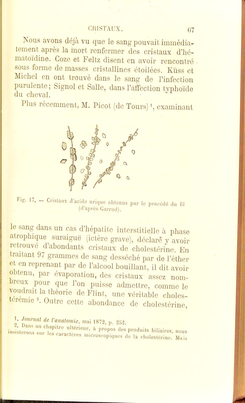 Nous avons déjà vu que le sang iDouvait, immédia- tement après la mort renfermer des cristaux d'hé- matoïdine. Coze et Feitz disent en avoir rencontré sous forme de masses cristallines étoilées. Kiiss et Michel en ont trouvé dans le sang de l'infection purulente; Signol et Salle, dans l'affection typhoïde du cheval. Plus récemment, M. Picot (de Tours) examinant Fis. IT. - Crislaiu- tl'acidc upiqiio obtenus par le procède du fil (d'après Garrod). le sang dans un cas d'hépatite interstitielle à phase atrophicfue suraiguë (ictère grave), déclare y avoir retrouvé d'abondants cristaux de cholestérine En traitant 97 grammes de sang desséché par de l'éther et en reprenant par de l'alcool bouillant, il dit avoir obtenu, par évaporation, des cristaux assez nom- breux pour que l'on puisse admettre, comme le voudrait la théorie de Flint, une véritable choles- teremie \ Outre cette abondance de cholestérine, 1. Journal de Vanalomie, mai 1872 p 9o'' inj;;t:::::;';:r':::j;::™'-: ^ p™p- -^-p^duits binaires, nous Icscaiacteros microscopiques do la cliolestèrine. Mais