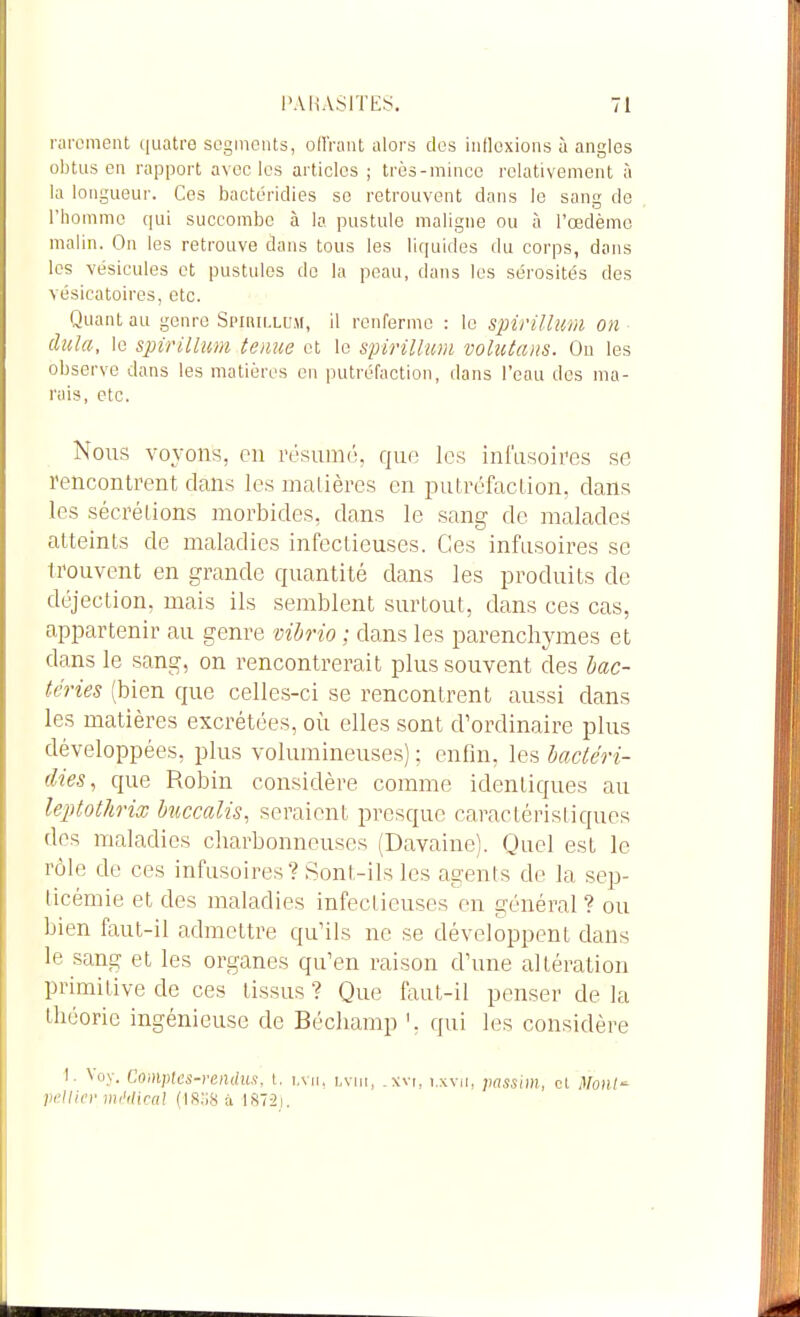 rarement quatre segments, ollVant alors des inflexions à angles obtus en rapport avec les articles ; très-mince relativement à la longueur. Ces bactéridies se retrouvent dans le sang de l'homme qui succombe à la pustule maligne ou à l'œdème malin. On les retrouve dans tous les liquides du corps, dans les vésicules et pustules de la peau, dans les sérosités des vésicatoires, etc. Quant au genre Spirillusi, il renferme : le spirillum on dula, le spirillum ternie et le spirillum volutans. Ou les observe dans les matières en putréfaction, dans l'eau des ma- rais, etc. Nous voyons, en résumé, que les ini'usoires se rencontrent dans les nialières en putréfaclion, dans les sécrétions morbides, dans le sang de malades atteints de maladies infectieuses. Ces inftisoires se trouvent en grande quantité dans les produits de déjection, mais ils semblent surtout, dans ces cas, appartenir au genre mhrio ; dans les parenchymes et dans le sang, on rencontrerait plus souvent des bac- téries (bien que celles-ci se rencontrent aussi dans les matières excrétées, où elles sont d'ordinaire plus développées, plus volumineuses) : enfin, les hactéri- clies, que Robin considère comme identiques au leptothrix kiccalis, seraient presque caractéristiques des maladies charbonneuses (Davaine). Quel est le rôle de ces infusoires? Sont-ils les agents de la sep- ticémie et des maladies infectieuses en général ? ou bien faut-il admettre qu'ils ne se développent dans le sang et les organes qu'en raison d'une altération primitive de ces tissus ? Que faut-il penser de la théorie ingénieuse de Bécliamp ', qui les considère I. Voy. Comptes-rendus, t. i.vn. lvih, .xvi, i.xvu, passim, cl Monl- }if'\lit')' mi'ilical à 1872i.