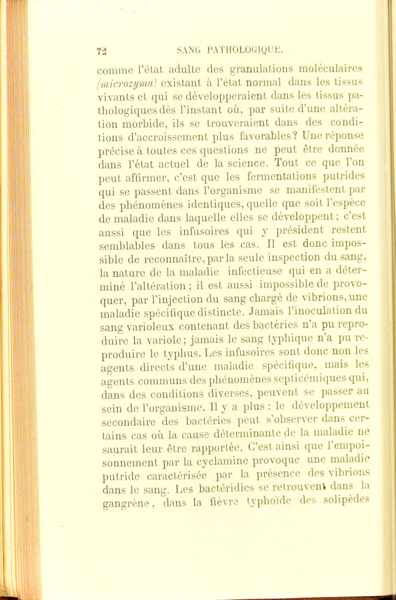 comnie l'élaL adulLe des granulations moléculaires (microzyma) existant à Tétai normal dans les tissus vivants et qui se développeraient dans les tissus pa- thologiques dès rinstant où, par suite d'une altéra- tion morbide, ils se trouveraient dans des condi- tions d'accroissement plus favorables? Une réponse précise à toutes ces questions ne peut être donnée dans rétat actuel de la science. Tout ce que l'on peut affirmer, c'est que les fermentations putrides qui se passent dans l'organisme se manifestent par des p)bénomènes identiques, quelle que soit l'espèce de maladie dans laquelle elles se développent : c'est aussi que les infasoires qui y président restent semblables dans tous les cas. Il est donc impos- sible de reconnaître, par la seule inspection du .sang, la nature de la maladie infectieuse qui en a déter- miné l'altération ; il est aussi impossible de provo- quer, par l'injection du sang chargé de vibrions, une maladie spécifique distincte. Jamais Finoculation du sang varioleux contenant des bactéries n'a pu repro- duire la variole ; jamais le sang typhique n'a pu re- produire le typhus. Les infusoires sont donc non les agents directs d'une maladie spécifique, mais les agents communs des phénomènes seplicémiques qui, dans des conditions diverses, peuvent se passer au sein de l'organisme. Il y a plus : le développement secondaire des bactéries peut s'observer dans cer- tains cas où la cause déterminante do la maladie ne saurait leur être rapportée. C'est ainsi que l'empoi- sonnement par la cyclaminc provoque une maladie putride caractérisée par la présence des vibrions dans le sang. Les bactéridics se relrouvenfc dans la gangrène, dans la fièvre typhoïde des solipèdes